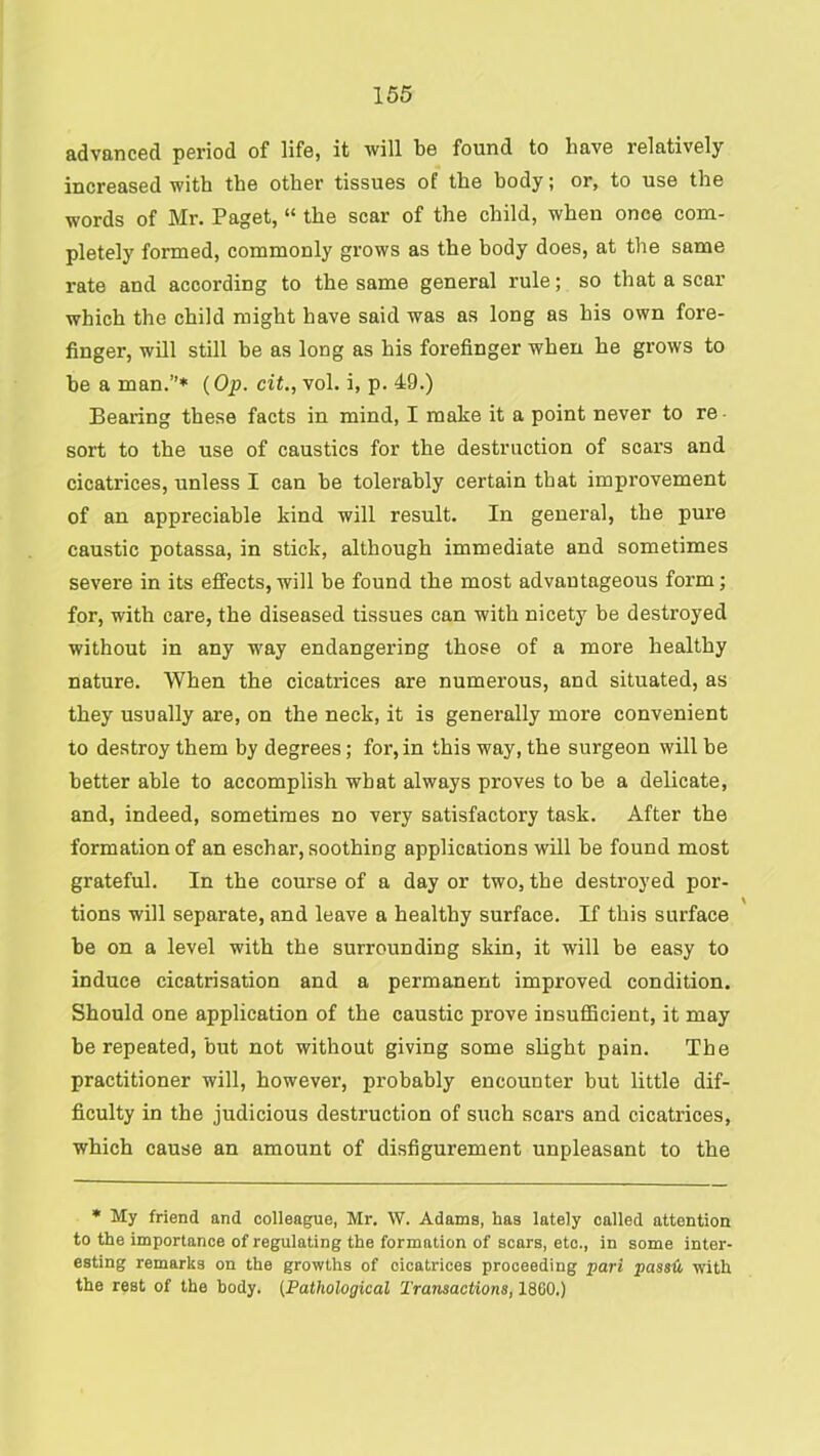 advanced period of life, it will be found to have relatively increased with the other tissues of the body; or, to use the words of Mr. Paget, “ the scar of the child, when once com- pletely formed, commonly grows as the body does, at the same rate and according to the same general rule; so that a scar which the child might have said was as long as his own fore- finger, will still be as long as his forefinger when he grows to be a man.”* {Op. cit., vol. i, p. 49.) Bearing these facts in mind, I make it a point never to re- sort to the use of caustics for the destruction of scars and cicatrices, unless I can be tolerably certain that improvement of an appreciable kind will result. In general, the pure caustic potassa, in stick, although immediate and sometimes severe in its effects, will be found the most advantageous form; for, with care, the diseased tissues can with nicety be destroyed without in any way endangering those of a more healthy nature. When the cicatrices are numerous, and situated, as they usually are, on the neck, it is generally more convenient to destroy them by degrees; for, in this way, the surgeon will be better able to accomplish what always proves to be a delicate, and, indeed, sometimes no very satisfactory task. After the formation of an eschar, soothing applications will be found most grateful. In the course of a day or two, the destroyed por- tions will separate, and leave a healthy surface. If this surface be on a level with the surrounding skin, it will be easy to induce cicatrisation and a permanent improved condition. Should one application of the caustic prove insufficient, it may be repeated, but not without giving some slight pain. The practitioner will, however, probably encounter but little dif- ficulty in the judicious destruction of such scars and cicatrices, which cause an amount of disfigurement unpleasant to the • My friend and colleague, Mr. W. Adams, has lately called attention to the importance of regulating the formation of scars, etc., in some inter- esting remarks on the growths of cicatrices proceeding pari passit, with the rest of the body. (Pathological Transactions, 1860.)