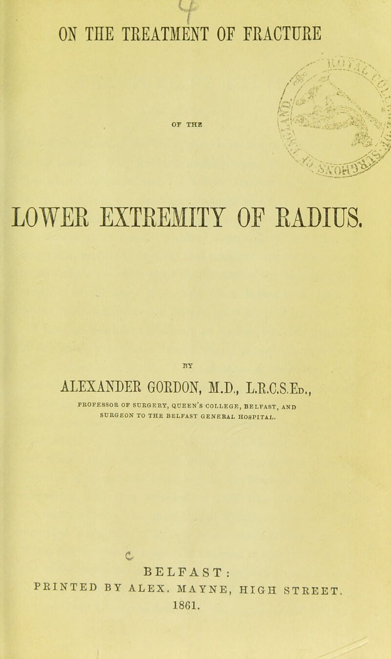ON THE TREATMENT OF FRACTURE BY ALEXANDER GORDON, M.D., L.R.C.S.Ed., PROFESSOR OP SURGERY, QUEEN’s COLLEGE, BELFAST, AND SURGEON TO THE BELFAST GENERAL HOSPITAL. c BELFAST: PRINTED BY ALEX. MAYNE, HIGH STREET. 1861.