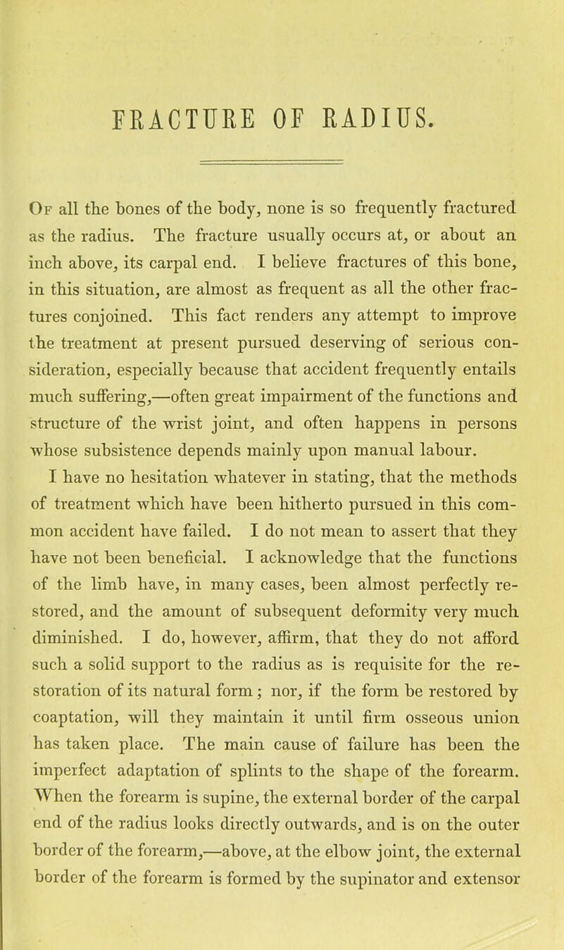 FRACTURE OF RADIUS. Of all the bones of the body, none is so frequently fractured as the radius. The fracture usually occurs at, or about an inch above, its carpal end. I believe fractures of this bone, in this situation, are almost as frequent as all the other frac- tures conjoined. This fact renders any attempt to improve the treatment at present pursued deserving of serious con- sideration, especially because that accident frequently entails much suffering,—often great impairment of the functions and structure of the wrist joint, and often happens in persons whose subsistence depends mainly upon manual labour. I have no hesitation whatever in stating, that the methods of treatment which have been hitherto pursued in this com- mon accident have failed. I do not mean to assert that they have not been beneficial. I acknowledge that the functions of the limb have, in many cases, been almost perfectly re- stored, and the amount of subsequent deformity very much diminished, I do, however, affirm, that they do not afford such a solid support to the radius as is requisite for the re- storation of its natural form; nor, if the form be restored by coaptation, will they maintain it until firm osseous union has taken place. The main cause of failure has been the imperfect adaptation of splints to the shape of the forearm. When the forearm is supine, the external border of the carpal end of the radius looks directly outwards, and is on the outer border of the forearm,—above, at the elbow joint, the external border of the forearm is formed by the supinator and extensor