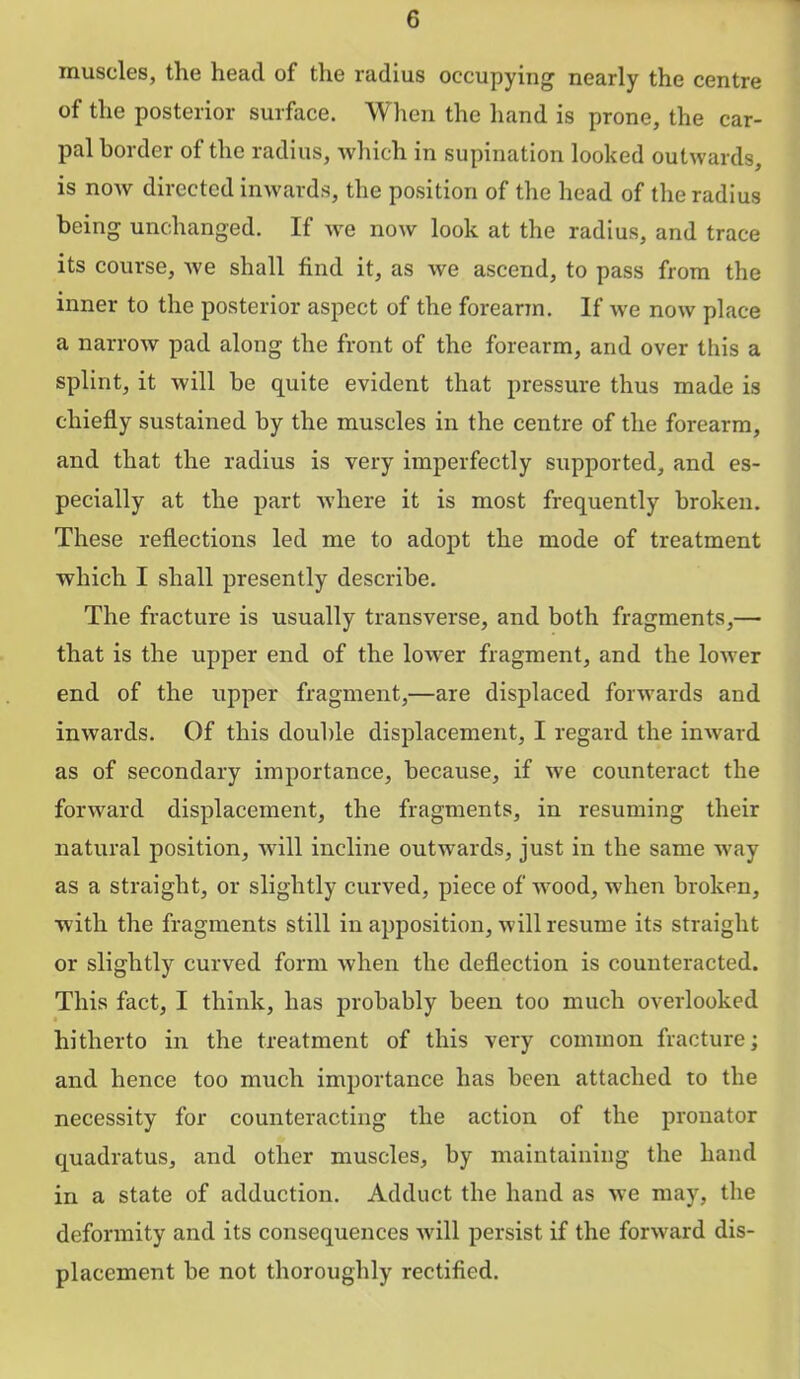 muscles, the head of the radius occupying nearly the centre of the posterior surface. When the hand is prone, the car- pal border of the radius, which in supination looked outwards, is noAV directed inwards, the position of the head of the radius being unchanged. If we now look at the radius, and trace its course, Ave shall find it, as we ascend, to pass from the inner to the posterior aspect of the forearm. If we now place a narroAV pad along the front of the forearm, and over this a splint, it will be quite evident that pressure thus made is chiefly sustained by the muscles in the centre of the forearm, and that the radius is very imperfectly supported, and es- pecially at the part Avhere it is most frequently broken. These reflections led me to adopt the mode of treatment which I shall presently describe. The fracture is usually transverse, and both fragments,— that is the upper end of the loAver fragment, and the loAver end of the upper fragment,—are displaced foiAvards and inwards. Of this double displacement, I regard the inAvard as of secondary importance, because, if we counteract the forAvard displacement, the fragments, in resuming their natural position, Avill incline outwards, just in the same way as a straight, or slightly curved, piece of AAmod, when broken, with the fragments still in apposition, Avill resume its straight or slightly curved form Avhen the deflection is counteracted. This fact, I think, has jjrobably been too much overlooked hitherto in the treatment of this very common fracture; and hence too much importance has been attached to the necessity for counteracting the action of the pronator quadratus, and other muscles, by maintaining the hand in a state of adduction. Adduct the hand as Ave may, the deformity and its consequences Avill persist if the forAvard dis- placement be not thoroughly rectified.