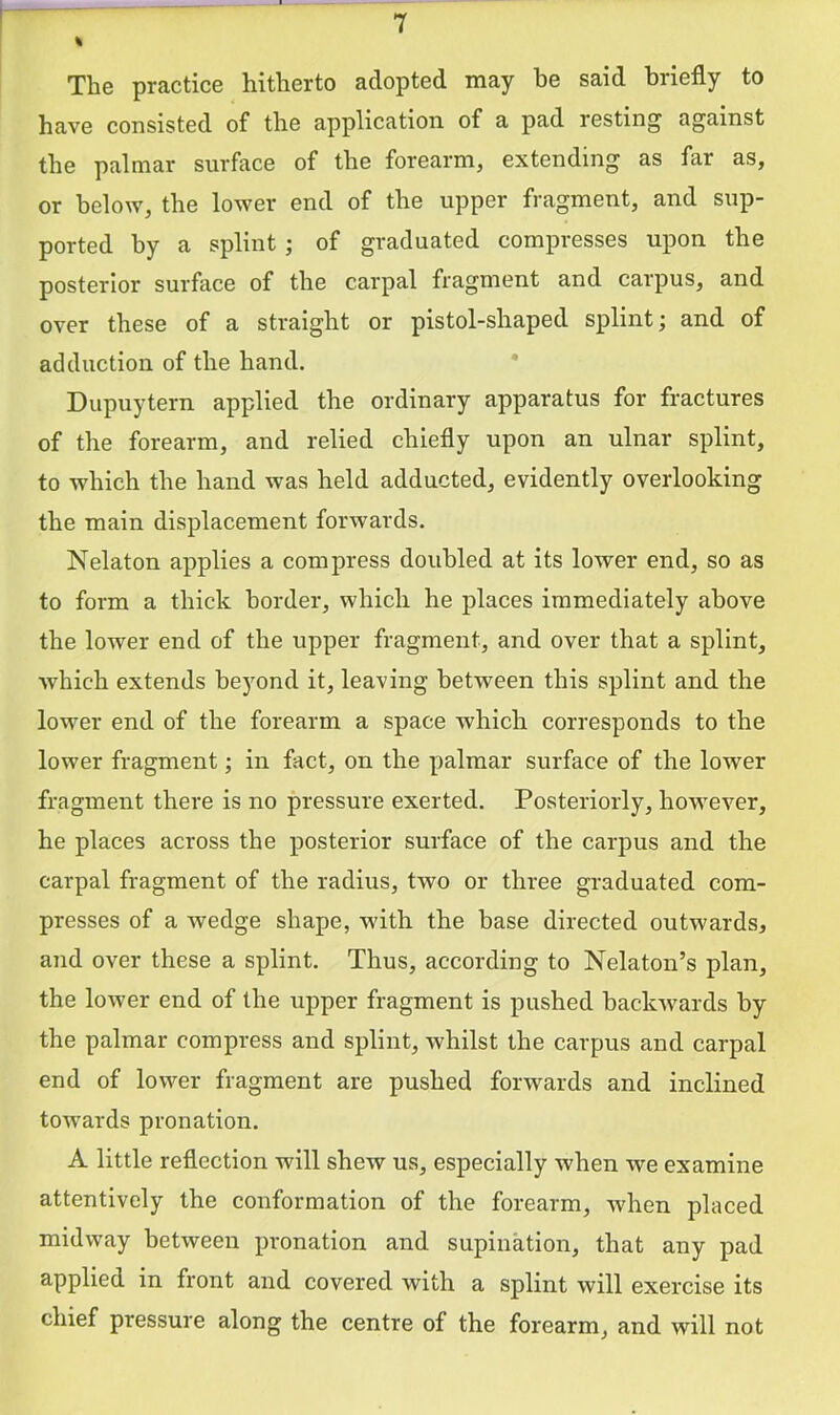 T % The practice hitherto adopted may he said briefly to have consisted of the application of a pad resting against the palmar surface of the forearm, extending as far as, or below, the lower end of the upper fragment, and sup- ported by a splint ; of graduated compresses upon the posterior surface of the carpal fragment and carpus, and over these of a straight or pistol-shaped splint; and of adduction of the hand. * Dupuytern applied the ordinary apparatus for fractures of the forearm, and relied chiefly upon an ulnar splint, to which the hand was held adducted, evidently overlooking the main displacement forwards. Nelaton applies a compress doubled at its lower end, so as to form a thick border, which he places immediately above the lower end of the upper fragment, and over that a splint, which extends be3ond it, leaving between this splint and the lower end of the forearm a space which corresponds to the lower fragment; in fact, on the palmar surface of the lower fragment there is no pressure exerted. Posteriorly, however, he places across the posterior surface of the carpus and the carpal fragment of the radius, two or three graduated com- presses of a wedge shape, with the base directed outwards, and over these a splint. Thus, according to Nekton’s plan, the lower end of the upper fragment is pushed backwards by the palmar compress and splint, whilst the carpus and carpal end of lower fragment are pushed forwards and inclined towards pronation. A little reflection will shew us, especially when we examine attentively the conformation of the forearm, when placed midway between pronation and supination, that any pad applied in front and covered with a splint will exercise its chief pressure along the centre of the forearm, and will not