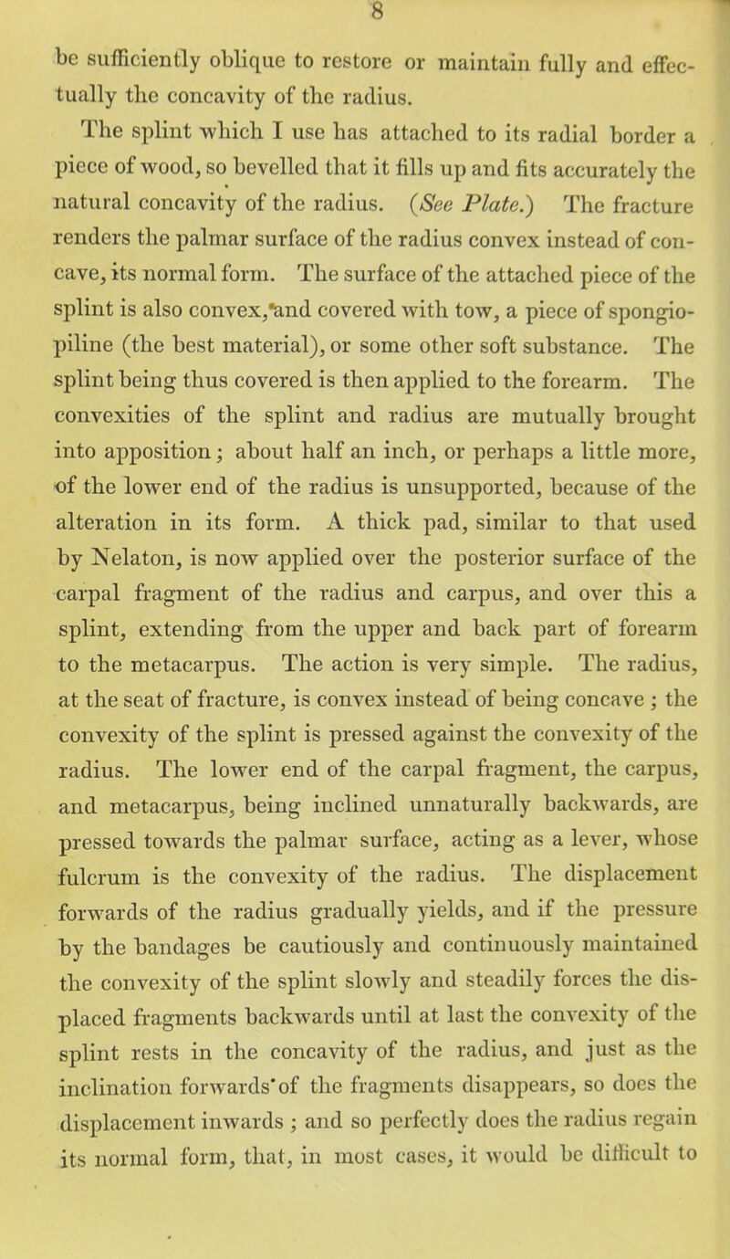 be sufHciently oblique to restore or maintain fully and effec- tually the concavity of the radius. The splint which I use has attached to its radial border a piece of Avood, so bevelled that it fills up and fits accurately the natural concavity of the radius. {See Plate.) The fracture renders the palmar surface of the radius convex instead of con- cave, its normal form. The surface of the attached piece of the splint is also convex,*and covered with tow, a piece of spongio- piline (the best material), or some other soft substance. The splint being thus covered is then applied to the forearm. The convexities of the splint and radius are mutually brought into apposition; about half an inch, or perhaps a little more, of the lower end of the radius is unsupported, because of the alteration in its form. A thick pad, similar to that used by Nelaton, is noAv applied over the posterior surface of the carpal fragment of the radius and carpus, and over this a splint, extending from the upper and back part of forearm to the metacarpus. The action is very simple. The radius, at the seat of fracture, is convex instead of being concave ; the convexity of the splint is pressed against the convexity of the radius. The lower end of the carpal fragment, the carpus, and metacarpus, being inclined unnaturally backAvards, are pressed towards the palmar surface, acting as a leA'^er, whose fulcrum is the convexity of the radius. The displacement foi-Avards of the radius gradually yields, and if the pressure by the bandages be cautiously and continuously maintained the convexity of the splint sloAvly and steadily forces the dis- placed fragments baclcAvards until at last the convexity of the splint rests in the concavity of the radius, and just as the inclination forAvards'of the fragments disappears, so does the displacement iiiAvards ; and so perfectly does the radius regain its normal form, that, in most cases, it Avould be dilficult to