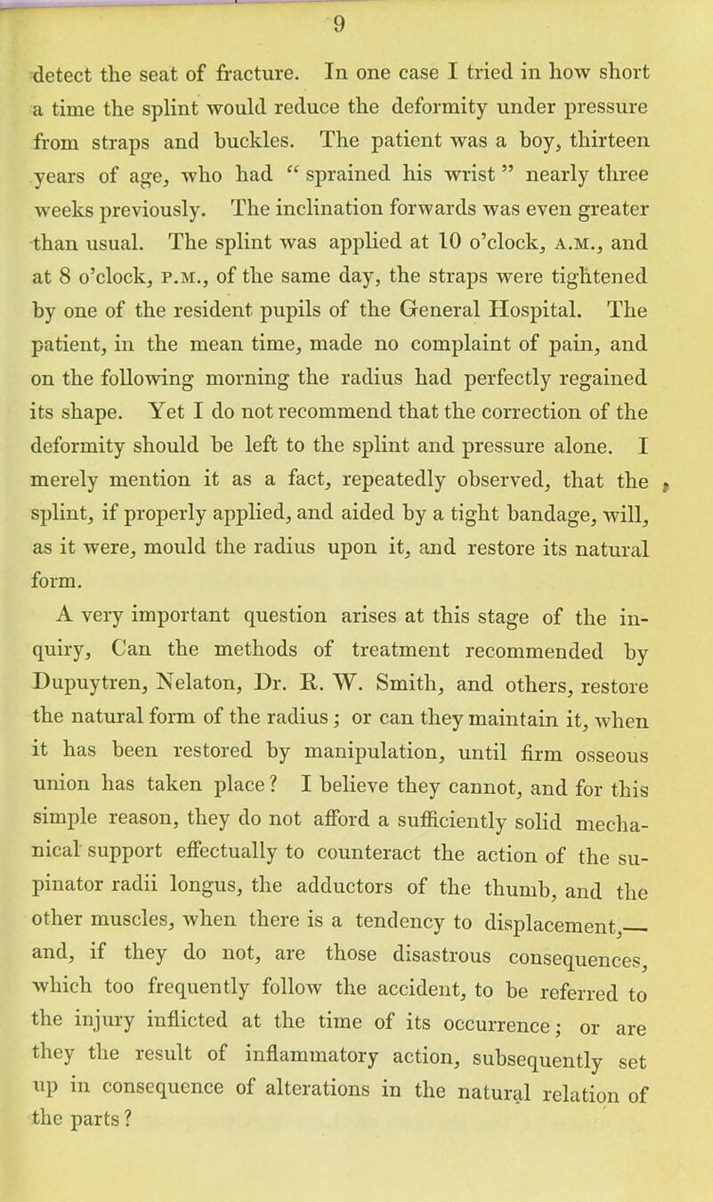 detect the seat of fracture. In one case I tried in how short a time the splint would reduce the deformity under pressure from straps and buckles. The patient was a boy, thirteen years of age, who had “ sprained his wrist ” nearly three weeks previously. The inclination forwards was even greater than usual. The splint was applied at 10 o’clock, a.m., and at 8 o’clock, P.M., of the same day, the straps were tightened by one of the resident pupils of the General Hospital. The patient, in the mean time, made no complaint of pain, and on the following morning the radius had perfectly regained its shape. Yet I do not recommend that the correction of the deformity should he left to the splint and pressure alone. I merely mention it as a fact, repeatedly observed, that the | splint, if properly applied, and aided by a tight bandage, will, as it were, mould the radius upon it, and restore its natural form. A very important question arises at this stage of the in- quiry, Can the methods of treatment recommended by Dupuytren, Nekton, Dr. R. W. Smith, and others, restore the natural form of the radius; or can they maintain it, when it has been restored by manipulation, until firm osseous union has taken place ? I believe they cannot, and for this simple reason, they do not afford a sufficiently solid mecha- nical support effectually to counteract the action of the su- pinator radii longus, the adductors of the thumb, and the Other muscles, when there is a tendency to displacement, and, if they do not, ai e those disastrous consequences which too frequently follow the accident, to be referred to the injury inflicted at the time of its occurrence; or are they the result of inflammatory action, subsequently set up m consequence of alterations in the natural relation of the parts ?