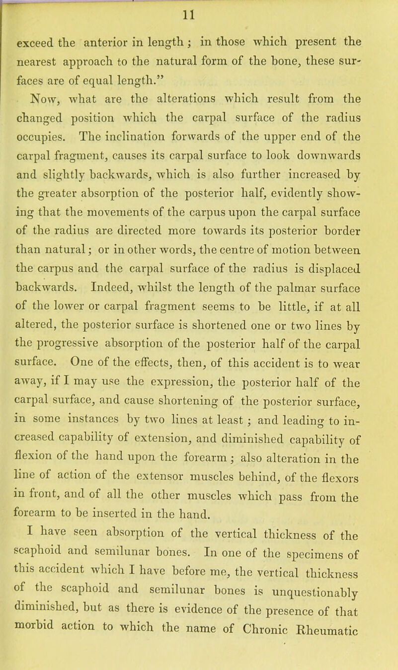exceed the anterior in length; in those which present the nearest approach to the natural form of the hone, these sur- faces are of equal length.” Now, what are the alterations which result from the changed position which the carpal surface of the radius occupies. The inclination forwards of the upper end of the carpal fragment, causes its carpal surface to look downwards and slightly backwards, which is also further increased by the greater absorption of the posterior half, evidently show- ing that the movements of the carpus upon the carpal surface of the radius are directed more towards its posterior border than natural; or in other words, the centre of motion between the carpus and the carpal surface of the radius is displaced backwards. Indeed, whilst the length of the palmar surface of the lower or carpal fragment seems to be little, if at all altered, the posterior surface is shortened one or two lines by the progressive absorption of the posterior half of the carpal surface. One of the effects, then, of this accident is to wear away, if I may use the expression, the posterior half of the carpal surface, and cause shortening of the posterior surface, in some instances by two lines at least ; and leading to in- creased capability of extension, and diminished capability of flexion of the hand upon the forearm ; also alteration in the line of action of the extensor muscles behind, of the flexors in front, and of all the other muscles which pass from the forearm to be inserted in the hand. I have seen absorption of the vertical thickness of the scaphoid and semilunar bones. In one of the specimens of this accident which I have before me, the vertical thickness of the scaphoid and semilunar bones is unquestionably diminished, hut as there is evidence of the presence of that morbid action to which the name of Chronic Rheumatic