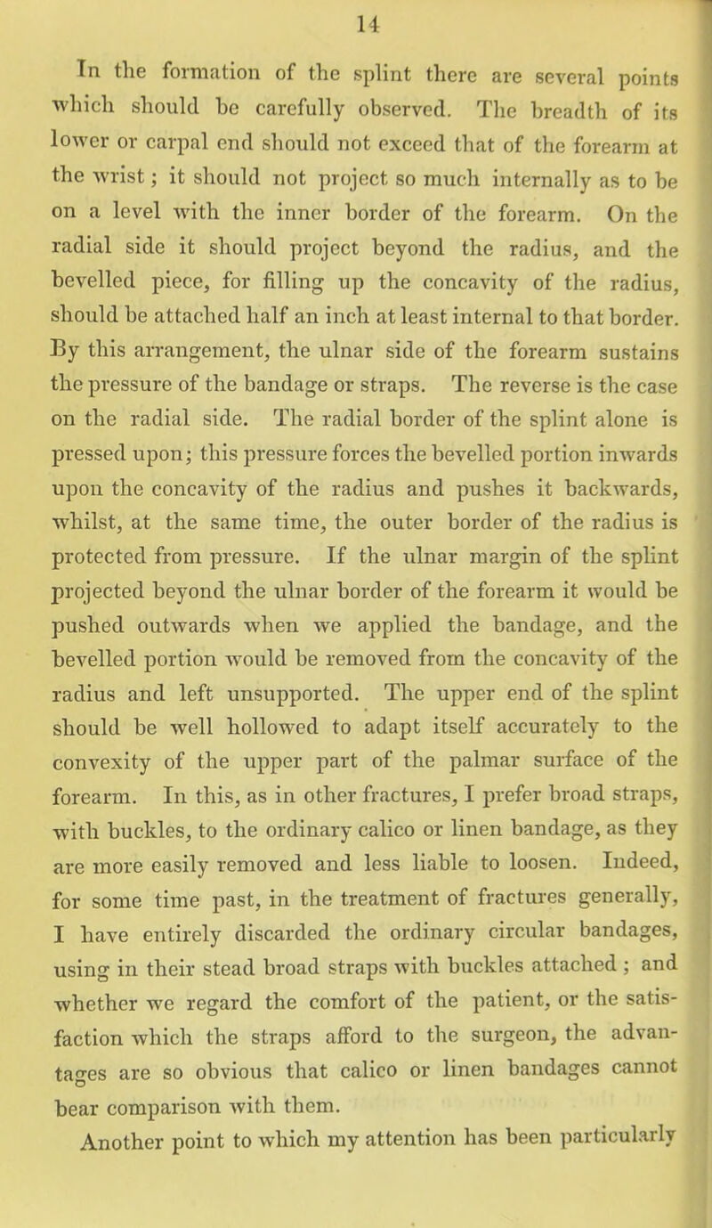 u In the formation of the splint there are several points which should be carefully observed. The breadth of its lower or carpal end should not exceed that of the forearm at the wrist; it should not project so much internally as to be on a level with the inner border of the forearm. On the radial side it should project beyond the radius, and the bevelled piece, for filling up the concavity of the radius, should be attached half an inch at least internal to that border. By this arrangement, the ulnar side of the forearm sustains the pressure of the bandage or straps. The reverse is the case on the radial side. The radial border of the splint alone is pressed upon; this pressure forces the bevelled portion inwards upon the concavity of the radius and pushes it backwards, w^hilst, at the same time, the outer border of the radius is protected from pressure. If the ulnar margin of the splint projected beyond the ulnar border of the forearm it would be pushed outwards when we applied the bandage, and the bevelled portion would be removed from the concavity of the radius and left unsupported. The upper end of the splint should be well hollowed to adapt itself accurately to the convexity of the upper part of the palmar surface of the forearm. In this, as in other fractures, I prefer broad straps, with buckles, to the ordinary calico or linen bandage, as they are more easily removed and less liable to loosen. Indeed, for some time past, in the treatment of fractures generally, I have entirely discarded the ordinary circular bandages, using in their stead broad straps with buckles attached ; and whether we regard the comfort of the patient, or the satis- faction which the straps afford to the surgeon, the advan- tages are so obvious that calico or linen bandages cannot bear comparison with them. Another point to which my attention has been particularly
