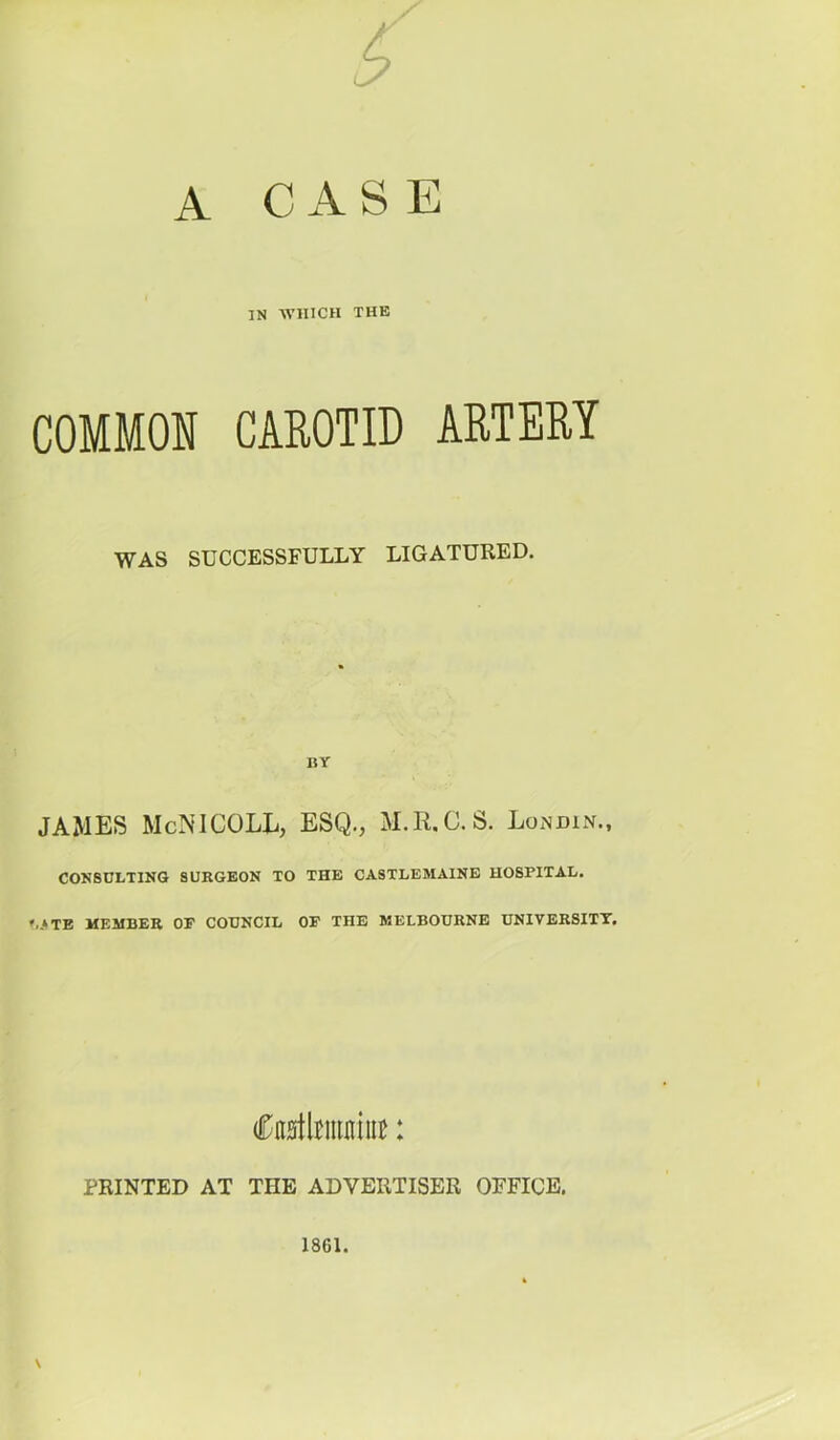 A CASE IN WHICH THE COMMON CAROTID ARTERY WAS SUCCESSFULLY LIGATURED. BY JAMES McNlCOLL, ESQ., S. LoxNdin., CONSULTING SURGEON TO THE CASTLEMAINE HOSPITAL. »..»TB MEMBER OF COUNCIL OP THE MELBOURNE UNIVERSITY. CnatkiiiniiiB: PRINTED AT THE ADVERTISER OFFICE. \ 1861.