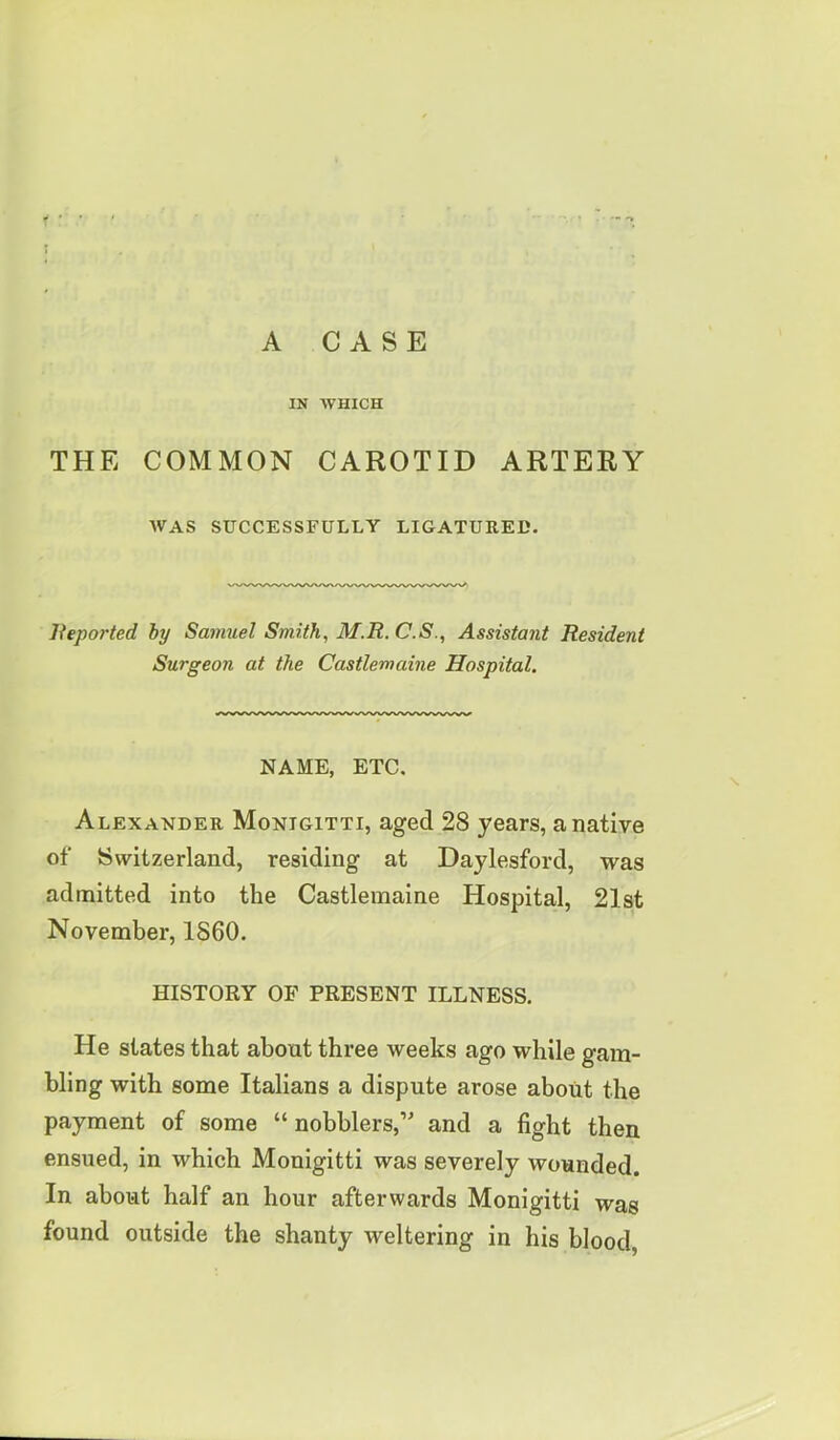 IN WHICH THE COMMON CAROTID ARTERY WAS SUCCESSFULLY LIGATURED. Reported by Samuel Smith, M.R. C.S., Assistant Resident Surgeon at the Castlemaine Hospital. NAME, ETC. Alexander Monigitti, aged 28 years, a native of Switzerland, residing at Daylesford, was admitted into the Castlemaine Hospital, 21st November, I860. HISTORY OF PRESENT ILLNESS. He states that about three weeks ago while gam- bling with some Italians a dispute arose about the payment of some “ nobblers,” and a fight then ensued, in which Monigitti was severely wounded. In about half an hour afterwards Monigitti was found outside the shanty weltering in his blood,