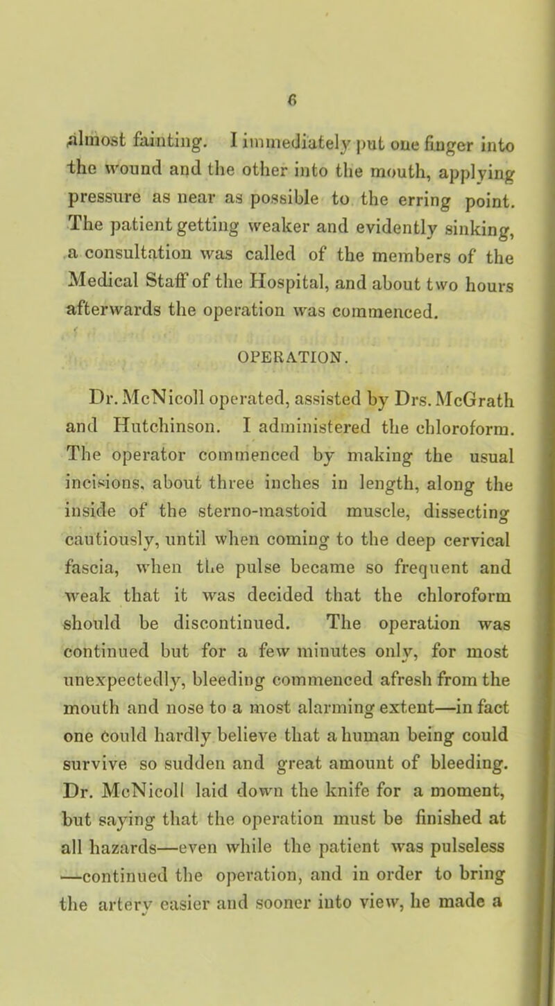 almost fainting, I immediately jmt one finger into the wound and the other into the mouth, applying pressure as near as possible to the erring point. The patient getting weaker and evidently sinking, a consultation was called of the members of the Medical Staff of the Hospital, and about two hours afterwards the operation was commenced, OPERATION. Dr, McNicoll operated, assisted by Drs. McGrath and Hutchinson, I administered the chloroform. The operator commenced by making the usual incisions, about three inches in length, along the inside of the sterno-mastoid muscle, dissectinof cautiously, until when coming to the deep cervical fascia, when the pulse became so frequent and weak that it was decided that the chloroform should be discontinued. The operation was continued but for a few minutes only, for most unexpectedly, bleeding commenced afresh from the mouth and nose to a most alarming extent—in fact one Could hardly believe that a human being could survive so sudden and great amount of bleeding. Dr, McNicoll laid down the knife for a moment, but saying that the operation must be finished at all hazards—even while the patient was pulseless —continued the operation, and in order to bring the artery easier and sooner into view, he made a