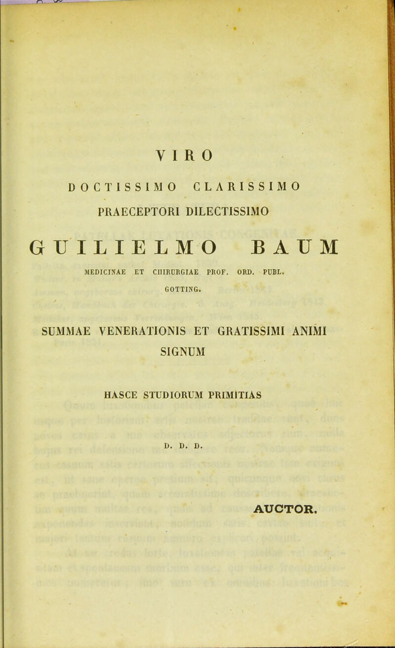 VIRO DOCIISSIMO CLARISSIMO PRAECEPTORI DILECTISSIMO GUILIELMO BAUM MEDICINAE ET CIlIRDRGIAE PROF, ORD. PDBL. GOTTING. / SUMMAE VENERATIONIS ET GRATISSIMI ANIMI SIGNUM HASCE STUDIORUM PRIMITIAS D. D. D. AUCTOR