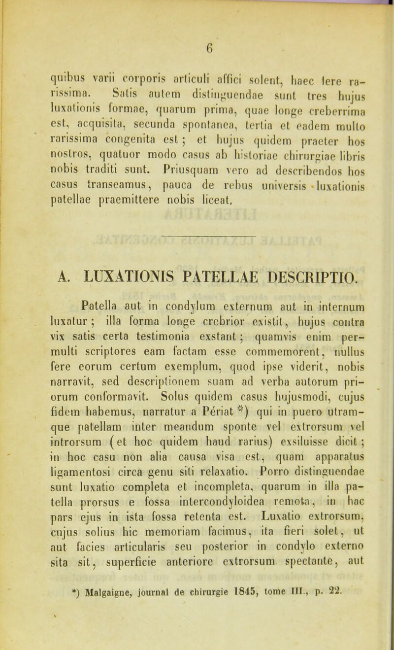 quibus varii corporis ariiculi affici solent, haec Iere ra- rissima. Salis aulem clisliii^uctiflae sunt tres hujus luxationis formae, quarum prima, quae longe creberrima est, acquisita, secunda spontanea, tertia et eadem mullo rarissima congenita est; et hujus (|uidem praeter hos nostros, qualuor modo casus ab historiae chirurgiae libris nobis traditi sunt. Priusquam vero ad describendos hos casus transeamus, pauca de rebus universis «luxationis patellae praemittere nobis liceat. A. LUXATIONIS PATELLAE DESCRIPTIO. Patella aut in condylum externum aut in internum luxatur; illa forma longe crebrior existit, hujus contra vix satis certa testimonia exstant; quamvis enim per- multi scriptores eam factam esse commemorent, nullus fere eorum certum exemplum, quod ipse viderit, nobis narravit, sed descriptionem suam ad verba autorum pri- orum conformavit. Solus quidem casus hujusmodi, cujus fidem habemus, narratur a Periat qui in puero utram- que patellam inter meandum sponte vel extrorsum \el introrsum (et hoc quidem haud rarius) exsiluisse dicit; in hoc casu non alia causa visa est, quam apparatus ligamentosi circa genu siti relaxatio. Porro distinguendae sunt luxatio completa et incompleta, quarum in illa pa- tella prorsus e iossa intercondyloidea remota, in hac pars ejus in ista fossa retenta est. Luxatio extrorsum, cujus solius hic memoriam facimus, ita fieri solet, ut aut facies articularis seu posterior in condylo externo sita sit, superficie anteriore extrorsum spectante, aut *) Malgaigne, journal de chirurgie 1845, tome III., p. 2‘2.