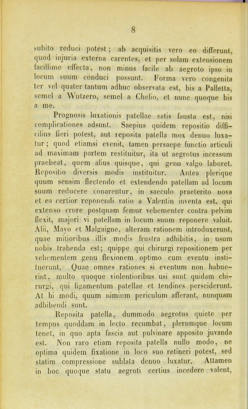 subilo reduci potest 5 ab acquisitis vero eo differunt, quod injuria externa carentes, et per solam extensionem lacillime effecta, non minus facile ab aegroto ipso in locum suum conduci possunt. Forma vero congenita ter v(?l quater tantum adhuc observata est, bis a Palletta, semel a Wutzero, semel a Chelio, et nunc quoque bis a me. Prognosis luxationis patellae satis fausta est, nisi complicationes adsunt. Saepius quidem repositio diffi- cilius fieri potest, aut reposita patella mox denuo luxa- tur ; quod etiamsi evenit, tamen persaepe functio articuli ad maximam partem restituitur, ita ut aegrotus incessum praebeat, quem alius quisque, qui genu valgo laboret. Repositio diversis modis instituitur. Antea plerique quum sensim flectendo et extendendo patellam ad locum suum reducere conarentur, in saeculo praeterito nova et ea certior reponendi ratio a Valenlin inventa est, qui extenso crure postquam femur vebementer contra pelvim flexit, majori vi patellam in locum suum reponere valuit. Alii, Mayo et Malgaigne, alteram rationem introduxerunt, quae mitioribus illis modis frustra adhibitis, in usum nobis trahenda est; quippe qui chirurgi repositionem per vehementem genu flexionem optimo cum eventu insti- tuerunt. Quae omnes rationes si eventum non habue- rint, multo quoque violentioribus usi sunt quidam chi- rurgi, qui ligamentum patellae et tendines persciderunt. At hi modi, quum nimium periculum afferant, nunquam adhibendi sunt. Reposita patella, dummodo aegrotus quiete per tempus quoddam in lecto recumbat, plerumque locum tenet, in quo apta fascia aut pulvinare apposito juvanda est. iNon raro etiam reposita patella nullo modo, ne optima quidem fixatione in loco suo retineri potest, sed statim compressione sublata denuo luxatur. Attamen in hoc quoque statu aegroti certius incedere valent,