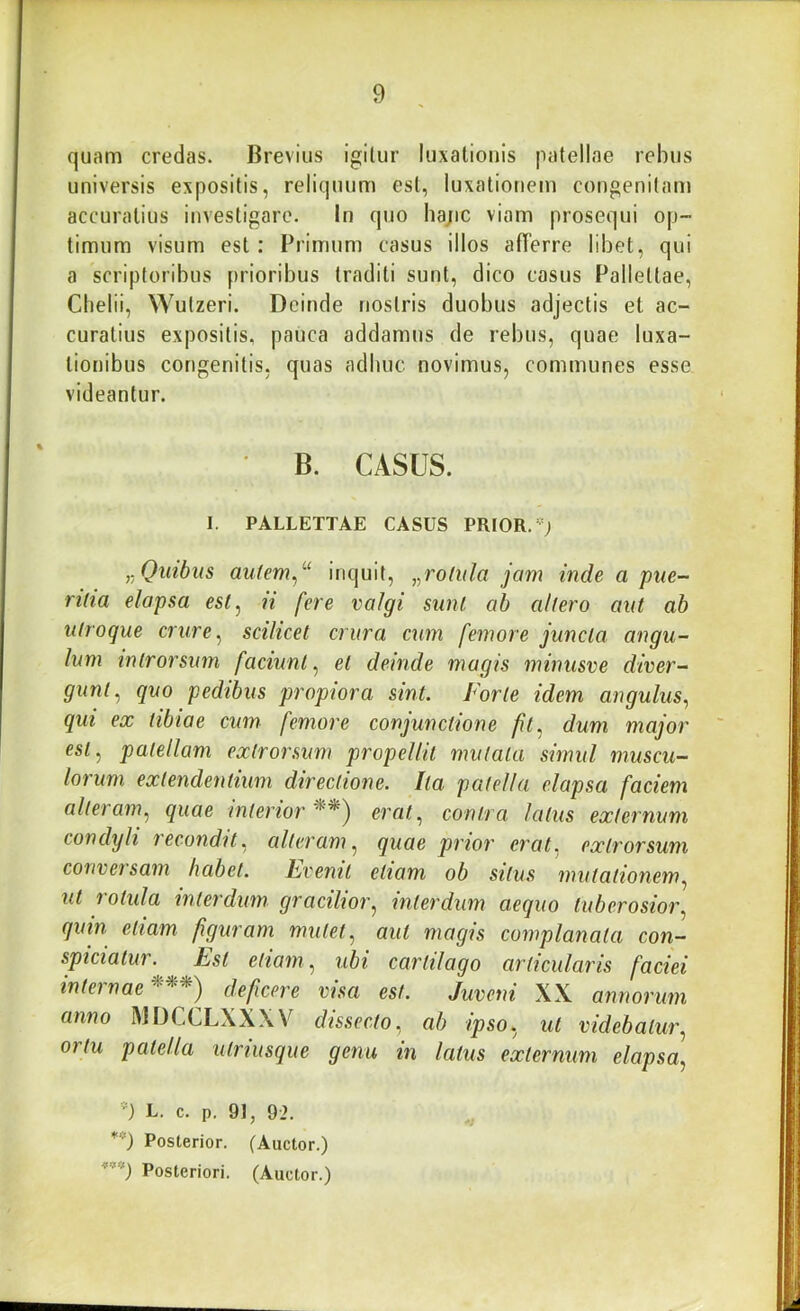 quam credas. Brevius igitur luxationis patellae rebus universis expositis, reliquum est, luxationem congenitam accuratius investigare. In quo ha;ic viam prosequi op- timum visum est : Primum casus illos afferre libet, qui a scriptoribus prioribus traditi sunt, dico casus Pallettae, Cbelii, Wutzeri. Deinde nostris duobus adjectis et ac- curatius expositis, pauca addamus de rebus, quae luxa- tionibus congenitis, quas adhuc novimus, communes esse videantur. B. CASUS. I. PALLETTAE CASUS PRIOR, Quibus aufem^^'^ inquit, „rolt(la jam inde a pue- ritia elapsa esl^ ii fere valgi sunt ab altero aut ab utroque crure ^ scilicet crura cum femore juncta angu- lum introrsum faciunt^ et deinde magis minusve diver- gunt^ quo pedibus propiora sint. Forte idem angulus, qui ex tibiae cum femore conjunctione fit, dum major est, patellam extrorsum propellit mutata simul muscu- lorum extendentium directione. Ita patella elapsa faciem alteram, quae interior erat, contra latus externum condyli recondit, alteram, quae prior erat, extrorsum conveisam habet. Fvenit etiam ob situs mutationem, ut rotida interdum gracilior, interdum aequo tuberosior, quin etiam figuram mutet, aut magis complanata con- spiciatur. Est etiam, ubi cartilago articularis faciei internae deficere visa est. Juveni XX annorum anno MDCCLXXXV dissecto, ab ipso, ut videbatur, ortu patella utriusque gena in latus externum elapsa, ') L. c. p. 91, 92. **) Posterior. (Auctor.)