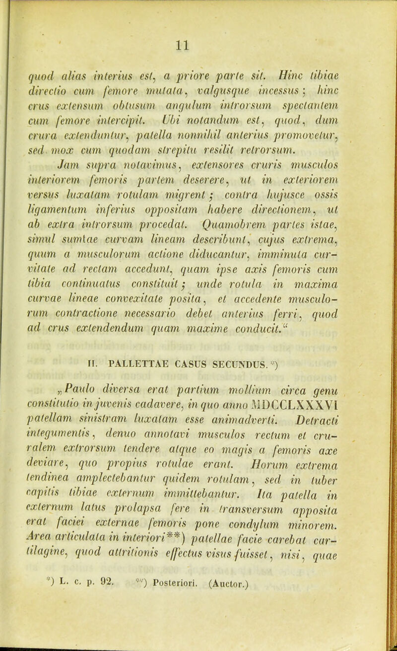 quod alias interius est^ a priore parte sit. Hinc tibiae directio cum femore mutata.^ valgusque incessus) hinc crus extensum obtusum angulum introrsum spectantem cum femore intercipit. Ubi notandiwi est.^ quod., dum crura extenduntur.^ patella nonnihil anterius promovetur.^ sed mox cum quodam strepitu resilit retrorsum. Jam supra notavimus extensores cruris musculos interiorem femoris partem deserere.^ ut in exteriorem versus luxatam rotulam migrent; contra hujusce ossis ligamentum inferius oppositam habere directionem.^ ut ab extra introrsum procedat. Quamobrem partes istae^ simul sumlae curvam lineam describunt., cujus extrema., quum a musculorum actione diducantur., imminuta cur- vitate ad rectam accedunt., quam ipse axis femoris cum tibia continuatus constituit; unde rotula in maxima curvae lineae convexitate posita, et accedente musculo- rum contractione necessario debet anterius ferri, quod ad crus extendendum quam maxime conducit.''^ n. PALLETTAE CASUS SECUNDUS.-) „ Paulo diversa erat partium mollium circa genu constitutio in juvenis cadavere, in quo anno MDCCLXXXVl patellam sinistram luxatam esse animadverti. Detracti integumentis, denuo annotavi musculos rectum et cru- ralem extrorsum tendere atque eo magis a femoris axe deviare, quo propius rotulae erant. Horum extrema tendinea amplectebantur quidem rotulam, sed in tuber capitis tibiae externum immittebantur. Ita patella in externum latus prolapsa fere in transversum apposita erat faciei externae femoris pone condylum minorem. Area articulata in interiori^^) patellae facie carebat car- tilagine, quod attritionis effectus visus fuisset, nisi, quae