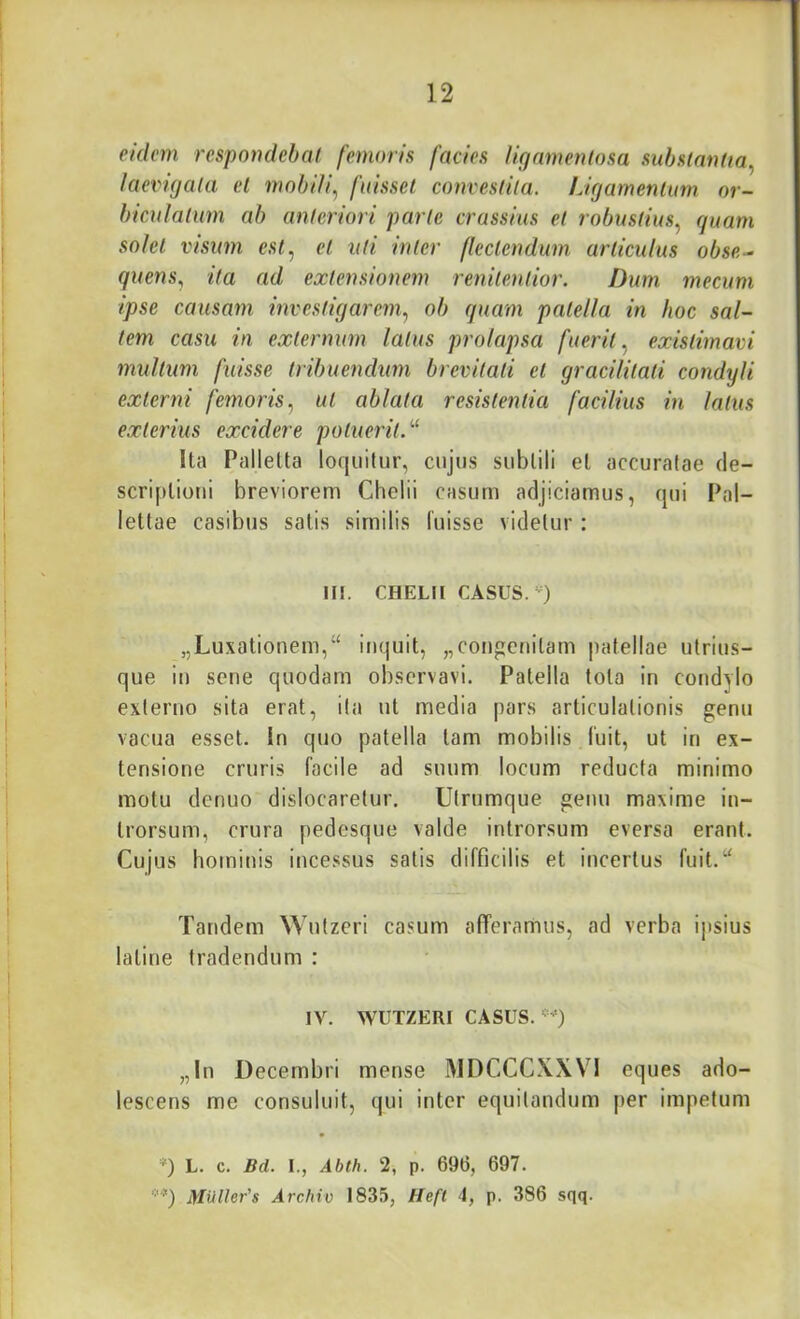 eulcm respondebat femoris facies ligamenlosa substantia^ iaevigata et mobili, fuisset convestita. Ligamentum or- biculatum ab anteriori parte crassius et robustius, guam j sohl visum est, et uti inter flectendum articulus obse- quens, ita ad extensionem renilentior. Dum mecum ipse causam investigarem, ob quam patella in hoc sal- tem casu in externum latus prolapsa fuerit, existimavi 1 mullum fuisse tribuendum brevitati et gracilitati condyli ■ externi femoris, ut ablata resistentia facilius in latus , exterius excidere potuerit.''^ ! Ita Pallelta loquitur, cujus subtili et accuratae de- i scriplioui breviorem Chelii casum adjiciamus, qui Pal- ! letlae casibus salis similis luisse videtur: 1 HI. CHELII CASUS.-) 1 i „Luxationem,“ inquit, „congenilam patellae utrius- ; que iu sene quodam observavi. Patella tota in condylo ^ externo sita erat, ita ut media pars articulationis genu vacua esset, in quo patella tam mobilis luit, ut in ex- tensione cruris facile ad suum locum reducia minimo motu denuo dislocaretur. Utrumque genu maxime in- trorsum, crura pedesque valde introrsum eversa erant. Cujus hominis incessus satis difficilis et incertus fuit.^' ' Tandem Wutzeri casum afferannus, ad verba ipsius laline tradendum : I I i IV. WUTZERI CASUS. ■=') i I „In Decembri mense MDCCCXXVl eques ado- lescens me consuluit, qui inter equitandum j)er impetum I i L. c. Bd. I., Abth. 2, p. 69(3, 697. yiUller's Archio 1835, Heft 4, p. 386 sqq.