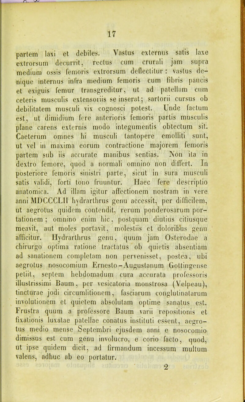 partem laxi et debiles. Vastus externus satis laxe exlrorsum decurrit, rectus cum crurali jam supra medium ossis femoris extrorsum defleclitur : vastus de- nique internus infra medium femoris cum fibris paucis et exiguis femur transgreditur, ut ad patellam cum ceteris musculis extensoriis se inserat; sartorii cursus ob debilitatem musculi vix cognosci potest. Unde factum est, ut dimidium fere anterioris femoris partis musculis plane carens externis modo integumentis obtectum sit. Caeterum omnes hi musculi tantopere emolliti sunt, ut vel in maxima eorum contractione majorem femoris partem sub iis accurate manibus sentias. Non ita in dextro femore, quod a normali omnino non differt. In posteriore femoris sinistri parte, sicut in sura musculi satis validi, forti tono fruuntur. Haec fere descriptio anatomica. Ad illam igitur affectionem nostram in vere anni MDCCCLII hydrarlhrus genu accessit, per difficilem, ut aegrotus quidem contendit, rerum ponderosarum por- tationem ; omnino enim hic, postquam diutius ciliusque meavit, aut moles portavit, molestiis et doloribus genu afficitur. Hydrarlhrus genu, quum jam Osterodae a chirurgo optima ratione tractatus ob quietis absentiam ad sanationem completam non pervenisset, postea, ubi aegrotus nosocomium Ernesto-Augustanum Gottingense petiit, septem hebdomadum cura accurata professoris illustrissimi Baum, per vesicatoria monstrosa (Velpeau), tincturae jodi circumlitionem, fasciarum conglutinatarum involutionem et quietem absolutam optime sanatus est. Frustra quum a professore Baum varii repositionis et fixationis luxatae patellae conatus instituti essent, aegro- tus medio mense Septembri ejusdem anni e nosocomio dimissus est cum genu involucro, e corio facto, quod, ut ipse quidem dicit, ad firmandum incessum multum valens, adhuc ab eo portatur. 2