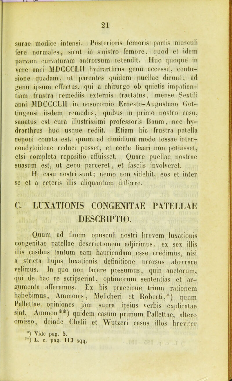 n. 21 surae modice intensi. Posterioris femoris partis musculi fere normales, sicut in sinistro femore, (|uod et idem parvam curvaturam antrorsum ostendit. Huc cpiocjue in vere anni MDCCCLII hydrarllirus genu occessit, contu- sione quadam, ut parentes quidem puellae dicunt, ad genu ipsum effectus, qui a chirurgo ob quietis impatien- tiam frustra remediis externis tractatus, mense Sextili anni MDCCCLII in nosocomio Ernesto-Augustano Got- tingensi iisdem remediis, quibus in primo nostro casu, sanatus est cura illustrissimi professoris Baum, nec by- drarthrus huc usque rediit. Etiam hic frustra patella reponi conata est, quum ad dimidium modo fossae inter- condyloideae reduci posset, et certe fixari non potuisset, etsi completa repositio affuisset. Quare puellae nostrae suasum est, ut genu parceret, et fasciis involveret. Hi casu nostri sunt; nemo non videbit, eos et inter se et a ceteris illis aliquantum differre. C. LUXATIONIS CONGENITAE PATELLAE DESCRIPTIO. Quum ad finem opusculi nostri brevem luxationis congenitae patellae descriptionem adjicimus, ex sex illis illis casibus tantum eam hauriendam esse credimus, nisi a stricta hujus luxationis definitione prorsus aberrare velimus. In quo non facere possumus, quin auctorum, qui de hac re scripserint, optimorum sententias et ar- gumenta afferamus. Ex his praecipue trium rationem habebimus, Ammonis, Melicheri et Roberti,^) quum Pallettae o[)inio.nes jam supra ipsius verbis explicatae sint. Ammon^*) quidem casum primum Pallettae, altero omisso, deinde Chelii et Wutzeri casus illos breviter *) Vide pag. 5.