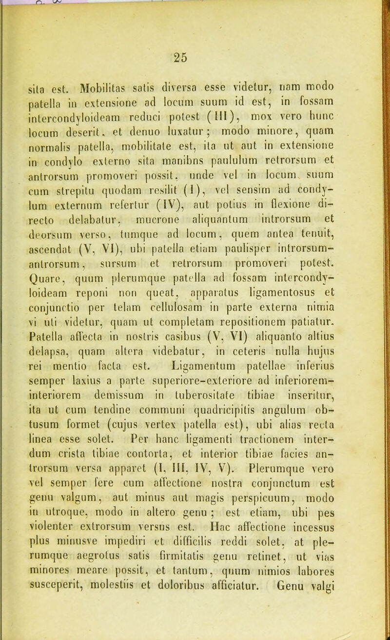 sila est. Mobilitas satis diversa esse videtur, nam modo patella in extensione ad locum suum id est, in fossam inlercondyloideam reduci potest (III), mox vero hunc locum deserit, et denuo luxatur; modo minore, quam normalis patella, mobilitate est, ita ut aut in extensione in condylo externo sita manibns paululum retrorsum et anlrorsum promoveri possit, unde vel in locum, suum cum strepitu quodam resilit (1), vel sensim ad condy- lum externum refertur (IV), aut potius in flexione di- recto delabatur, mucrone aliquantum introrsum et deorsum verso, tumque ad locum, quem antea terjuit, ascendat (V, VI), ubi patella etiam paulisper introrsum- anlrorsum, sursum et retrorsum promoveri potest. Quare, quum plerumque patella ad fossam intercondy- loideam reponi noti queat, apparatus ligamentosus et conjunctio per telam cellulosam in parte externa nimia vi uti videtur, quam ut completam repositionem patiatur. Patella aflecta in nostris casibus (V, VI) aliquanto altius delapsa, quam altera videbatur, in ceteris nulla hujus rei mentio facta est. Ligamentum patellae inferius semper laxius a parte superiore-exteriore ad inferiorem- interiorem demissum in tuberositate tibiae inseritur, ita ut cum tendine communi quadricipitis angulum ob- tusum formet (cujus vertex patella est), ubi alias recta linea esse solet. Per hanc ligamenti tractionem inter- dum crista tibiae contorta, et interior tibiae facies an- lrorsum versa apparet (l, III, IV, V). Plerumque vero vel semper fere cum affectione nostra conjunctum est genu valgum, aut minus aut magis perspicuum, modo in utroque, modo in altero genu ; est etiam, ubi pes violenter exlrorsum versus est. Hac affectione incessus plus minusve impediri et difficilis reddi solet, at ple- rumque aegrotus salis firmitatis genu retinet, ut vias minores meare possit, et tantum, quum nimios labores susceperit, molestiis et doloribus afficiatur. Genu valgi