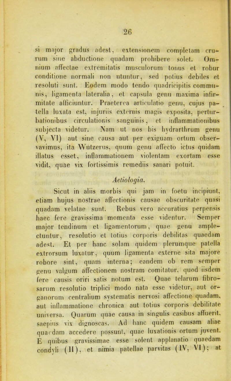 si mnjor grndus ndest, extensionem completam cru- rum sine abductione quadam prohibere solet. Om- nium ntVeclae extremitatis musculorum totius et robur conditione normali non utuntur, sed potius debiles et resoluti sunt. Eodem modo tendo (piadricipitis commu- nis, ligamenta lateralia, et cajisula genu maxima infir- mitate alficiuntur. Praeterea articulatio genu, cujus pa- tella luxata est, injuriis externis magis exposita, pertur- bationibus circulationis sanguinis, et inllammationibus subjecta videtur. Nam ut nos bis bydrarthrum genu (V, VI) aut sine causa aut per exiguam ortum obser- vavimus, ita Wutzerus, quum genu affecto ictus quidam illatus esset, inflammationem violentam exortam esse vidit, quae vix fortissimis remediis sanari potuit. Aetiologia. Sicut in aliis morbis qui jam in foetu incipiunt, etiam hujus nostrae affectionis causae obscuritate quasi quadam velatae sunt. Rebus vero accuratius perpensis haec fere gravissima momenta esse videntur. Semper major tendinum et ligamentorum, quae genu ample- ctuntur, resolutio et totius corporis debilitas quaedam adest. Et per hanc solam quidem plerumque patella extrorsum luxatur, quum ligamenta externe sita majore robore sint, qnam interna; eandem ob rem semper genu valgum affectionem nostram comitatur, quod iisdem fere causis oriri satis notum est. Quae telarum fibro- sarum resolutio triplici modo nata esse videtur, aut or- ganorum centralium systematis nervosi affectione quadam, aut inflammatione chronica aut totius corporis debilitate universa. Quarum (]uae causa in singulis casibus affuerit, saepius vix dignoscas. Ad hanc quidem causam aliae quaedam accedere possunt, quae luxationis ortum juvent. E quibus gravissimae esse solent applanatio quaedam condyli (H), et nimia patellae parvitas (IV, VI); at