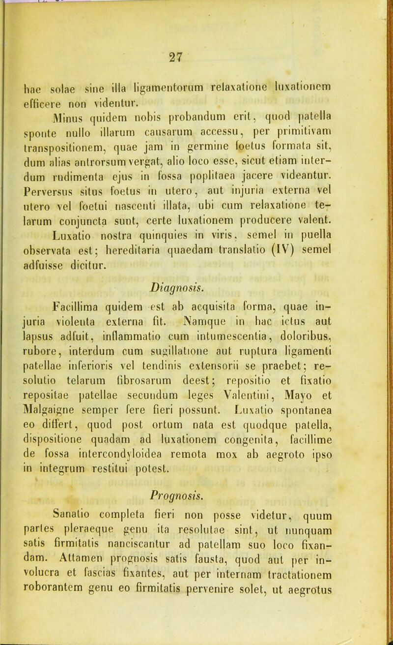 hae solae sine illa ligamentorum relaxatione luxationem efficere non videntur. iMinus (|uidern nobis probandum erit, quod patella sponte nullo illarum causarum accessu, per primitivam transpositionem, quae jam in germine loetus formata sit, dum alias antrorsum vergat, alio loco esse, sicut etiam inter- dum rudimenta ejus in fossa poplitaea jacere videantur. Perversus situs foetus in utero, aut injuria externa vel utero vel foelui nascenti illata, ubi cum relaxatione te- larum conjuncta sunt, certe luxationem producere valent. Luxatio nostra quinquies in viris, semel in puella observata est; hereditaria quaedam translatio (IV) semel adfuisse dicitur. Diagnosis. P^acillima quidem est ab acquisita forma, quae in- juria violenta externa fit. Namque in hac ictus aut lapsus adfuit, inflammatio cum intumescentia, doloribus, rubore, interdum cum sugillatione aut ruptura ligamenti patellae inferioris vel tendinis extensorii se praebet; re- solutio telarum fibrosarum deest; repositio et fixatio repositae patellae secundum leges Valentini, Mayo et jMalgaigne semper fere fieri possunt. Luxatio spontanea eo dilFert, quod post ortum nata est quodque patella, dispositione quadam ad luxationem congenita, facillime de fossa intercondyloidea remota mox ab aegroto ipso in integrum restitui potest. Prognosis. Sanatio completa fieri non posse videtur, quum partes pleraeque genu ita resolutae sint, ut nunquam satis firmitatis nanciscantur ad patellam suo loco fixan- dam. Attamen prognosis satis fausta, quod aut per in- volucra et lascias fixantes, aut per internam tractationem roborantem genu eo firmitatis pervenire solet, ut aegrotus