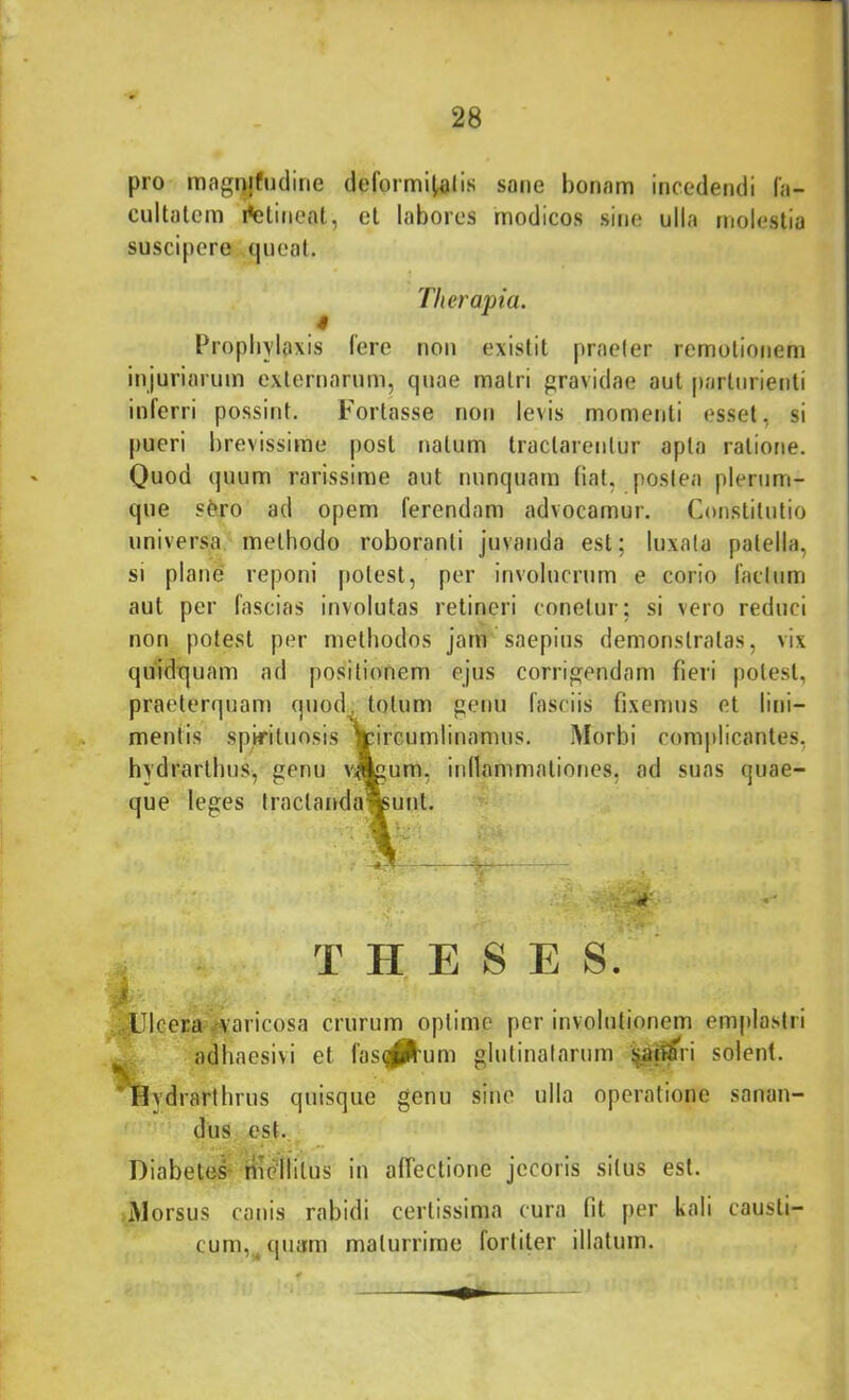 pro magi)jfudine deformi^lis sane bonam incedendi l'a- cultalcm i*elincat, et labores modicos sine ulla molestia suscipere queat. Therapia. Propbylaxis Iere non existit praeler remotionem injuriarum externarum, quae matri gravidae aut parturienti inferri possint. Fortasse non levis momenti esset, si pueri brevissime post natum tractarentur apta ratione. Quod quum rarissime aut nunquam fiat, postea plerum- que s^ro ad opem ferendam advocamur. Constitutio universa methodo roboranti juvanda est; luxata patella, si plane reponi potest, per involucrum e corio facium aut per fascias involutas retineri conetur; si vero reduci non potest per methodos jam saepius demonstratas, vix quidquam ad positionem ejus corrigendam fieri potest, praeterquam quod totum genu fasciis fixemus et lini- mentis spifiluosis Vircumlinamus. iMorbi complicantes, hydrarthus, genu vjlgum, inllammationes, ad suas quae- que leges traclanda%unt. THESES. iyJJlcera vvaricosa crurum optime per involutionem emplastri ^ adhaesivi et fassum glutinatarum ija^n solent. *Hydrarlhrus quisque genu sine ulla operatione sanan- dus est. Diabetes riicliitus in afTectione jecoris situs est. Morsus canis rabidi certissima cura fit per kali causti- cum,^ quam maturrime fortiter illatum.