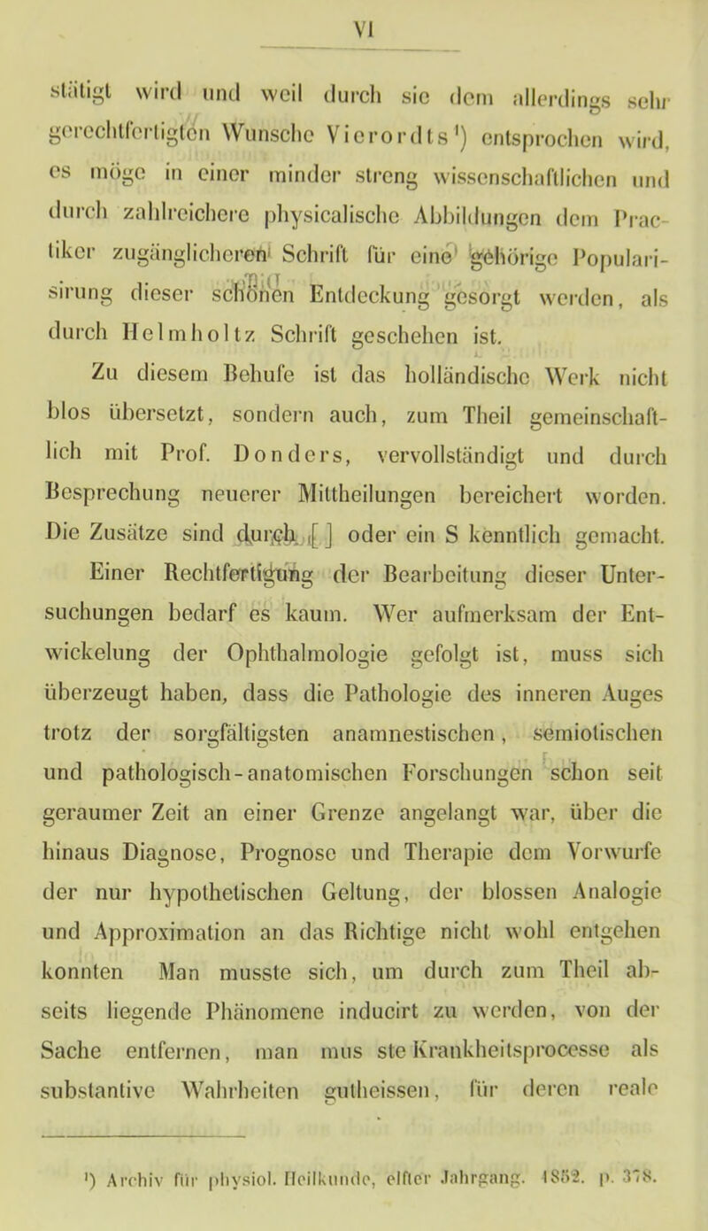 stiitigt wird und weil durch sic dem allerdings sehr gerechtfertigten Wunsche Vierordts1) entsprochen wird, es möge in einer minder streng wissenschaftlichen und durch zahlreichere physicalische Abbildungen dem Prac- likcr zugänglicherem Schrift für eine1 gehörige Populari- sirung dieser schönen Entdeckung gesorgt werden, als durch Helm holt/. Schläft geschehen ist. Zu diesem Behufe ist das holländische Werk nicht blos übersetzt, sondern auch, zum Theil gemeinschaft- lich mit Prof. Dondcrs, vervollständigt und durch Besprechung neuerer Miltheilungen bereichert worden. Die Zusätze sind clur<?& ,[ j oder ein S kenntlich gemacht. Einer Rechtfertigung der Bearbeitung dieser Unter- suchungen bedarf es kaum. Wer aufmerksam der Ent- wickelung der Ophthalmologie gefolgt ist, muss sich überzeugt haben, dass die Pathologie des inneren Auges trotz der sorgfältigsten anamnestischen, semiotischen F ». und pathologisch-anatomischen Forschungen schon seit geraumer Zeit an einer Grenze angelangt war, über die hinaus Diagnose, Prognose und Therapie dem Vorwurfe der nur hypothetischen Geltung, der blossen Analogie und Approximation an das Richtige nicht wohl entgehen konnten Man musste sich, um durch zum Theil ab- seits liegende Phänomene inducirt zu werden, von der Sache entfernen, man mus steKrankheitsprocesse als substantive Wahrheiten gutheissen, für deren reale ') Archiv für physiol. HeilkiinÄe, elfter Jahrgang. 1882. |>. 378.