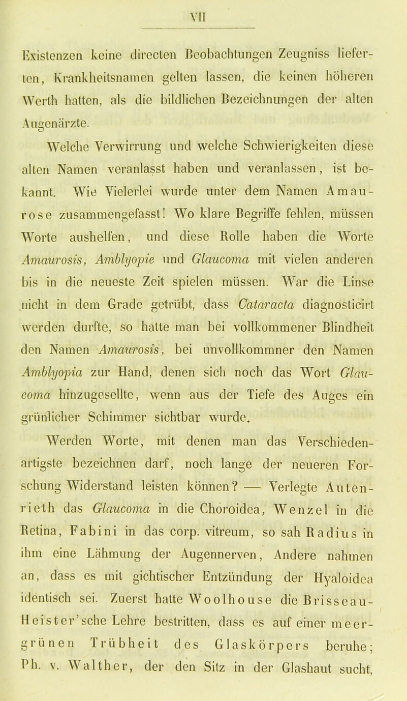 Existenzen keine directen Beobachtungen Zcugniss liefer- ten, Krankheitsnamen gelten lassen, die keinen höheren Werth hatten, als die bildlichen Bezeichnungen der alten Augenärzte. Welche Verwirrung und welche Schwierigkeiten diese alten Namen veranlasst haben und veranlassen, ist be- kannt. Wie Vielerlei wurde unter dem Namen Amau- rose zusammengefasst! Wo klare Begriffe fehlen, müssen Worte aushelfen, und diese Rolle haben die Worte Amaurosis, Amblyopie und Glaucoma mit vielen anderen bis in die neueste Zeit spielen müssen. War die Linse nicht in dem Grade getrübt, dass Cataracta diagnosticirt werden durfte, so hatte man bei vollkommener Blindheit den Namen Amaurosis, bei unvollkommner den Namen Amblyopia zur Hand, denen sich noch das Wort Glau- coma hinzugesellte, wenn aus der Tiefe des Auges ein grünlicher Schimmer sichtbar wurde. Werden Worte, mit denen man das Verschieden- artigste bezeichnen darf, noch lange der neueren For- schung Widerstand leisten können? — Verlegte Auten- rielh das Glaucoma in die Choroidea, Wenzel in die Retina, F a b i n i in das corp. vitreum, so sah Radius in ihm eine Lähmung der Augennervon, Andere nahmen an, dass es mit gichtischer Entzündung der Hyaloidea identisch sei. Zuerst halte Woolhouse dieBrisseau- Heister’schc Lehre bestritten, dass es auf einer meer- grünen Trübheit des Glaskörpers beruhe; Ph. v. Walther, der den Sitz in der Glashaut sucht,