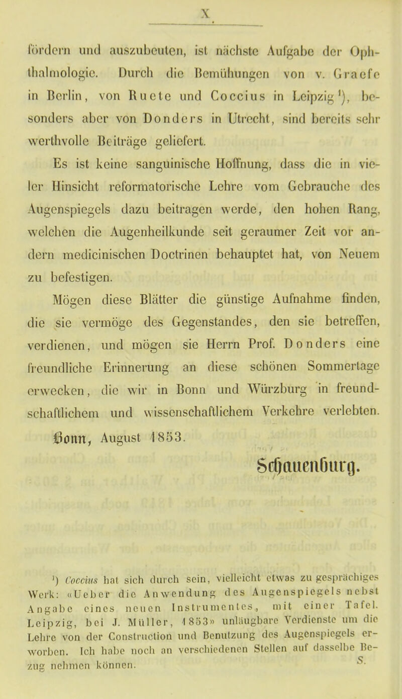 fördern und auszubcuten, ist nächste Aufgabe der Oph- thalmologie. Durch die Bemühungen von v. Graefc in Berlin, von Ruete und Coccius in Leipzig1), be- sonders aber von Donders in Utrecht, sind bereits sehr werthvolle Beiträge geliefert. Es ist keine sanguinische Hoffnung, dass die in vie- ler Hinsicht reformatorische Lehre vom Gebrauche des Augenspiegels dazu beitragen werde, den hohen Rang, welchen die Augenheilkunde seit geraumer Zeit vor an- dern medicinischen Doctrinen behauptet hat, von Neuem zu befestigen. Mögen diese Blätter die günstige Aufnahme finden, die sie vermöge des Gegenstandes, den sie betreffen, verdienen, und mögen sie Herrn Prof. Donders eine freundliche Erinnerung an diese schönen Sommertage erwecken, die wir in Bonn und Würzburg in freund- schaftlichem und wissenschaftlichem Verkehre verlebten. 6omt, August 1853. '»«, / > i Sdjttuenöurg. ’) Coccius hat sich durch sein, vielleicht etwas zu gesprächiges Werk: «Uebcr die Anwendung des Augenspiegels nebst Angabe eines neuen Instrumentes, mit einer Tafel. Leipzig, bei .1. Müller, 1853» unlüugbare Verdienste um die Lehre von der Construclion und Benutzung des Augenspiegels er- worben. Ich habe noch an verschiedenen Stellen auf dasselbe Be- zug nehmen können.