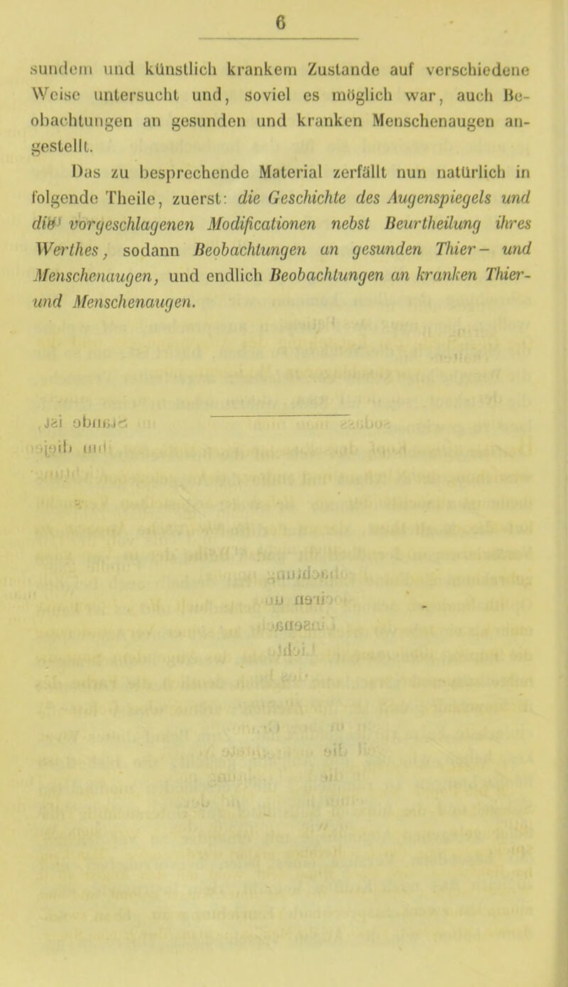 sundem und künstlich krankem Zustande auf verschiedene Weise untersucht und, soviel es möglich war, auch Be- obachtungen an gesunden und kranken Menschenaugen an- gestellt. Das zu besprechende Material zerfällt nun natürlich in folgende Theile, zuerst: die Geschichte des Augenspiegels und die' vor geschlagenen Modificationen nebst Beurtheilung ihres Werthes, sodann Beobachtungen an gesunden Thier- und Menschenaugen, und endlich Beobachtungen an kranken Thier- und Menschenaugen. . jai obmU'S >joib uni jdoci uj na*ii ßfioer.- idoi