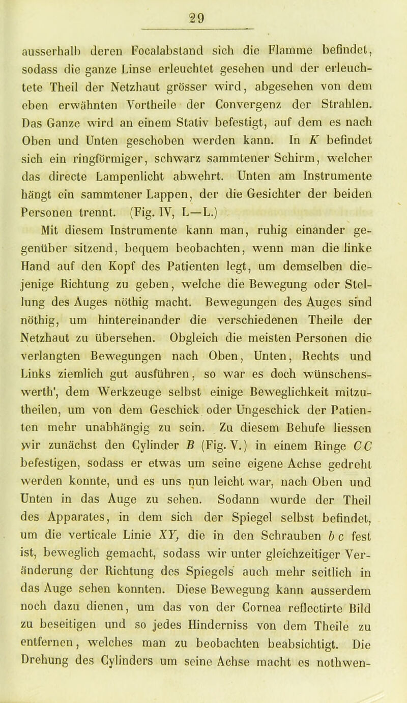 ausserhalb deren Focalabstand sich die Flamme befindet, sodass die ganze Linse erleuchtet gesehen und der erleuch- tete Theil der Netzhaut grösser wird, abgesehen von dem eben erwähnten Vortheile der Convergenz der Strahlen. Das Ganze wird an einem Stativ befestigt, auf dem es nach Oben und Unten geschoben werden kann. In K befindet sich ein ringförmiger, schwarz sammtener Schirm, welcher das directe Lampenlicht abwehrt. Unten am Instrumente hängt ein sammtener Lappen, der die Gesichter der beiden Personen trennt. (Fig. IV, L—L.) Mit diesem Instrumente kann man, ruhig einander ge- genüber sitzend, bequem beobachten, wenn man die linke Hand auf den Kopf des Patienten legt, um demselben die- jenige Richtung zu geben, welche die Bewegung oder Stel- lung des Auges nöthig macht. Bewegungen des Auges sind nöthig, um hintereinander die verschiedenen Theile der Netzhaut zu übersehen. Obgleich die meisten Personen die verlangten Bewegungen nach Oben, Unten, Rechts und Liuks ziemlich gut ausführen, so war es doch wünschens- werth', dem Werkzeuge selbst einige Beweglichkeit milzu- theilen, um von dem Geschick oder Ungeschick der Patien- ten mehr unabhängig zu sein. Zu diesem Behufe Hessen >vir zunächst den Cylinder B (Fig. V.) in einem Ringe CC befestigen, sodass er etwas um seine eigene Achse gedreht werden konnte, und es uns nun leicht war, nach Oben und Unten in das Auge zu sehen. Sodann wurde der Theil des Apparates, in dem sich der Spiegel selbst befindet, um die verticale Linie XY, die in den Schrauben b c fest ist, beweglich gemacht, sodass wir unter gleichzeitiger Ver- änderung der Richtung des Spiegels auch mehr seitlich in das Auge sehen konnten. Diese Bewegung kann ausserdem noch dazu dienen, um das von der Cornea reflectirte Bild zu beseitigen und so jedes Hinderniss von dem Theile zu entfernen, welches man zu beobachten beabsichtigt. Die Drehung des Cylindcrs um seine Achse macht es nothwen-