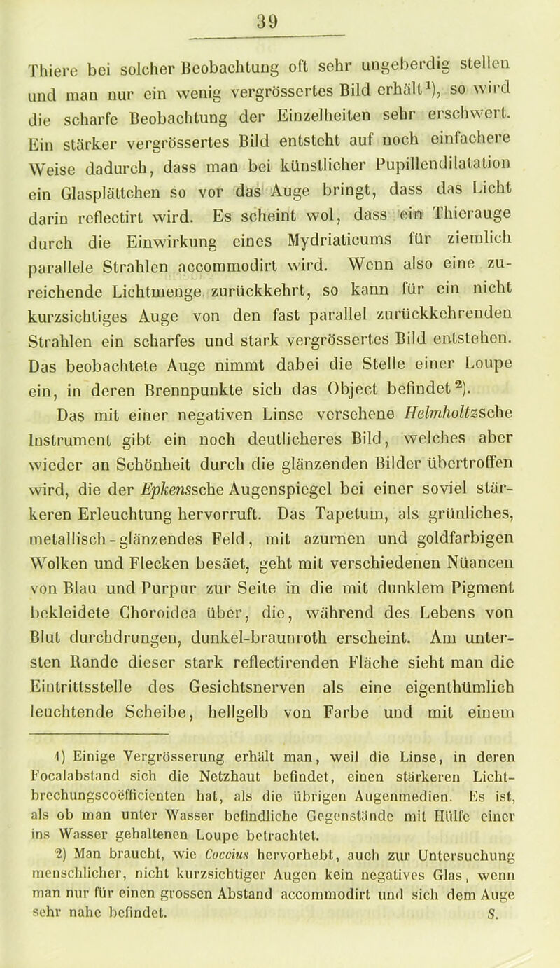 Thiere bei solcher Beobachtung oft sehr ungeberdig stellen und man nur ein wenig vergrössertes Bild erhält1), so wird die scharfe Beobachtung der Einzelheiten sehr erschwert. Ein stärker vergrössertes Bild entsteht auf noch einfachere Weise dadurch, dass man bei künstlicher Pupillendilatation ein Glasplättchen so vor das Auge bringt, dass das Licht darin reflectirt wird. Es scheint wol, dass ein Thierauge durch die Einwirkung eines Mydriaticums für ziemlich parallele Strahlen accommodirt wird. Wenn also eine zu- reichende Lichtmenge zurückkehrt, so kann für ein nicht kurzsichtiges Auge von den fast parallel zurückkehrenden Strahlen ein scharfes und stark vergrössertes Bild entstehen. Das beobachtete Auge nimmt dabei die Stelle einer Loupe ein, in deren Brennpunkte sich das Object befindet2). Das mit einer negativen Linse versehene Helmholtzsche Instrument gibt ein noch deutlicheres Bild, welches aber wieder an Schönheit durch die glänzenden Bilder übertrofifen wird, die der Epkenssche Augenspiegel bei einer soviel stär- keren Erleuchtung hervorruft. Das Tapetum, als grünliches, metallisch-glänzendes Feld, mit azurnen und goldfarbigen Wolken und Flecken besäet, geht mit verschiedenen Nüancen von Blau und Purpur zur Seite in die mit dunklem Pigment bekleidete Choroidca über, die, während des Lebens von Blut durchdrungen, dunkel-braunroth erscheint. Am unter- sten Rande dieser stark reflectirenden Flüche sieht man die Eintrittsstelle des Gesichtsnerven als eine eigenlhümlich leuchtende Scheibe, hellgelb von Farbe und mit einem 1) Einige Vergrösserung erhalt man, weil die Linse, in deren Focalabstand sich die Netzhaut befindet, einen stärkeren Licht- brechungscoefficienten hat, als die übrigen Augenmedien. Es ist, als ob man unter Wasser befindliche Gegenstände mit Hülfe einer ins Wasser gehaltenen Loupe betrachtet. 2) Man braucht, wie Cuccius hervorhebt, auch zur Untersuchung menschlicher, nicht kurzsichtiger Augen kein negatives Glas, wenn man nur für einen grossen Abstand accommodirt und sich dem Auge sehr nahe befindet. S.