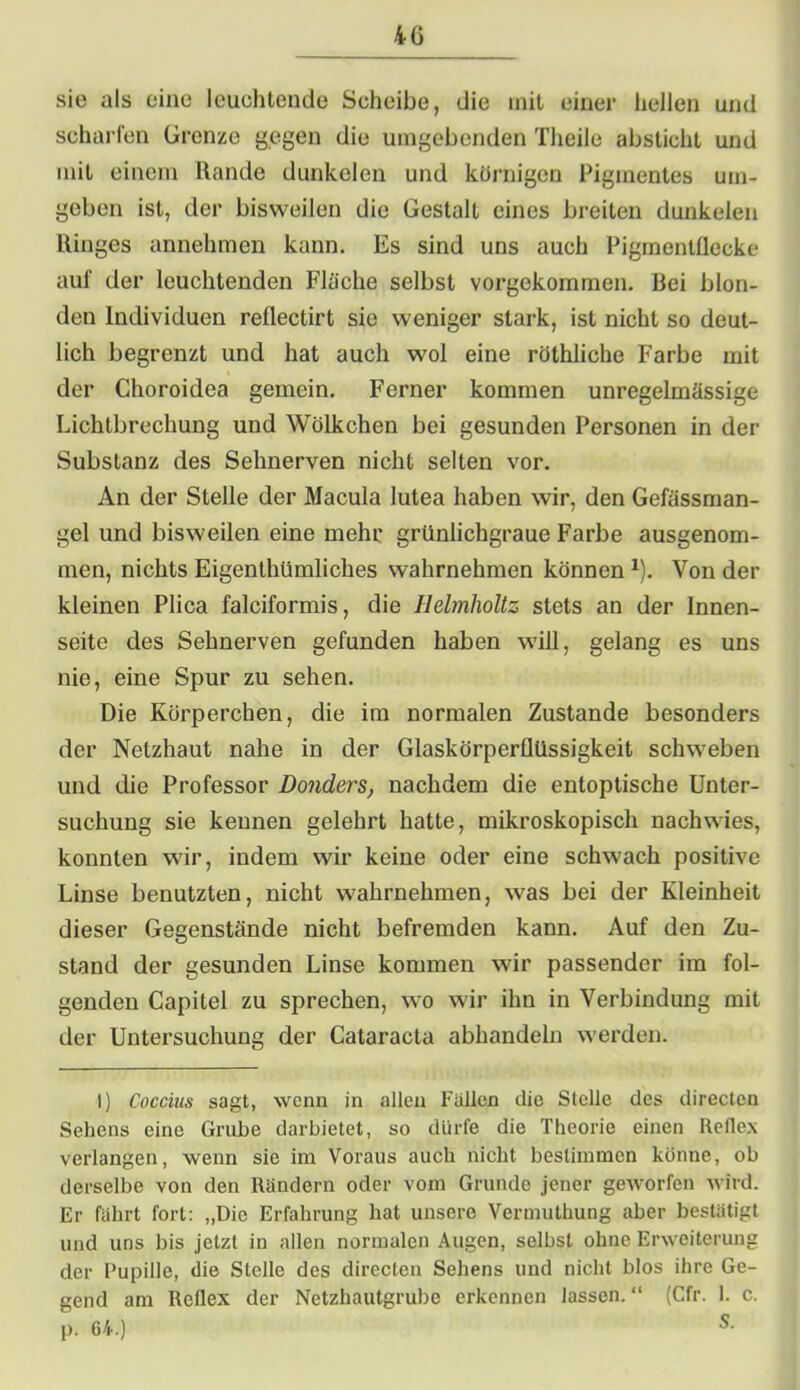 40 sie als eine leuchtende Scheibe, die mit einer hellen und scharfen Grenze gegen die umgebenden Theile absticht und mit einem Rande dunkelen und körnigen Pigmentes um- geben ist, der bisweilen die Gestalt eines breiten dunkelen Ringes annehmen kann. Es sind uns auch Pigmentflecke auf der leuchtenden Fläche selbst vorgekommen. Rei blon- den Individuen reflectirt sie weniger stark, ist nicht so deut- lich begrenzt und hat auch wol eine röthliche Farbe mit der Choroidea gemein. Ferner kommen unregelmässige Lichtbrechung und Wölkchen bei gesunden Personen in der Substanz des Sehnerven nicht selten vor. An der Stelle der Macula lutea haben wir, den Gefässman- gel und bisweilen eine mehr grünlichgraue Farbe ausgenom- men, nichts Eigenthümliches wahrnehmen können1). Von der kleinen Plica falciformis, die Helmholtz stets an der Innen- seite des Sehnerven gefunden haben will, gelang es uns nie, eine Spur zu sehen. Die Körperchen, die im normalen Zustande besonders der Netzhaut nahe in der Glaskörperüüssigkeit schweben und die Professor Donders, nachdem die entoptische Unter- suchung sie kennen gelehrt hatte, mikroskopisch nachwies, konnten wir, indem wir keine oder eine schwach positive Linse benutzten, nicht wahrnehmen, was bei der Kleinheit dieser Gegenstände nicht befremden kann. Auf den Zu- stand der gesunden Linse kommen wir passender im fol- genden Capitel zu sprechen, wo wir ihn in Verbindung mit der Untersuchung der Cataracta abhandeln werden. I) Coccius sagt, wenn in allen Fallen die Stelle des directen Sehens eine Grube darbietet, so dürfe die Theorie einen Reflex verlangen, wenn sie im Voraus auch nicht bestimmen könne, ob derselbe von den Rändern oder vom Grunde jener geworfen wird. Er fährt fort: „Die Erfahrung hat unsere Vermuthung aber bestätigt und uns bis jetzt in allen normalen Augen, selbst ohne Erweiterung der Pupille, die Stelle des directen Sehens und nicht blos ihre Ge- gend am Reflex der Netzhautgrube erkennen lassen.“ (Cfr. 1. c. p. 64.)