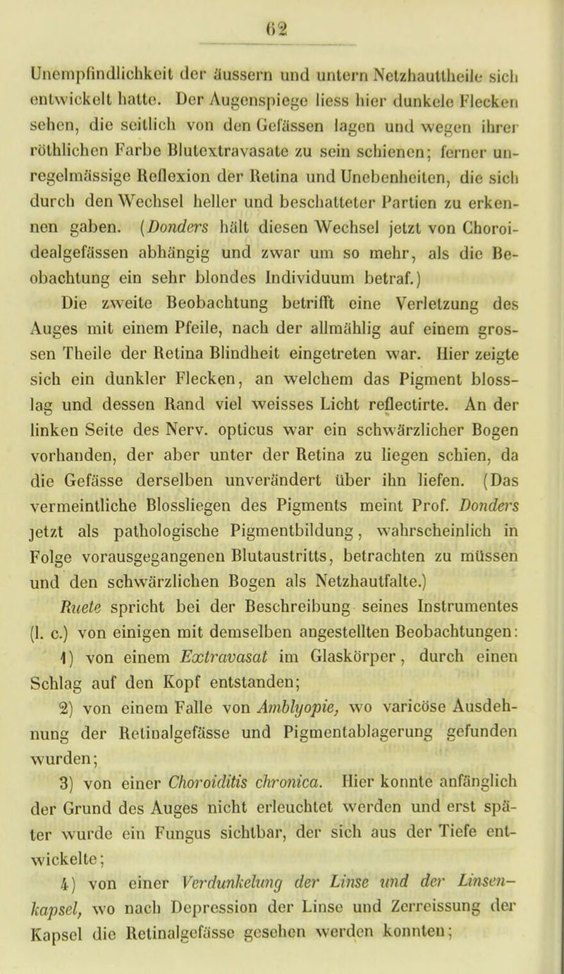 (>2 Unempfindlichkeit der äussern und untern Netzhauttheile sich entwickelt hatte. Der Augenspiege liess hier dunkele Flecken sehen, die seitlich von den Gefässen lagen und wegen ihrer rölhlichen Farbe Biulextravasate zu sein schienen; ferner un- regelmässige Reflexion der Retina und Unebenheiten, die sich durch den Wechsel heller und beschatteter Partien zu erken- nen gaben. (Donders hält diesen Wechsel jetzt von Choroi- dealgefässen abhängig und zwar um so mehr, als die Be- obachtung ein sehr blondes Individuum betraf.) Die zweite Beobachtung betrifft eine Verletzung des Auges mit einem Pfeile, nach der allmählig auf einem gros- sen Theile der Retina Blindheit eingetreten war. Hier zeigte sich ein dunkler Flecken, an welchem das Pigment bloss- lae und dessen Rand viel weisses Licht reflectirte. An der linken Seite des Nerv, opticus war ein schwärzlicher Bogen vorhanden, der aber unter der Retina zu liegen schien, da die Gefässe derselben unverändert über ihn liefen. (Das vermeintliche Blossliegen des Pigments meint Prof. Donders jetzt als pathologische Pigmentbildung, wahrscheinlich in Folge vorausgegangenen Blutaustritts, betrachten zu müssen und den schwärzlichen Bogen als Netzhautfalte.) Ruete spricht bei der Beschreibung seines Instrumentes (1. c.) von einigen mit demselben angestellten Beobachtungen: 1) von einem Extravasat im Glaskörper, durch einen Schlag auf den Kopf entstanden; 2) von einem Falle von Amblyopie, wo varicöse Ausdeh- nung der Retinalgefässe und Pigmentablagerung gefunden wurden; 3) von einer Choroiditis chronica. Hier konnte anfänglich der Grund des Auges nicht erleuchtet werden und erst spä- ter wurde ein Fungus sichtbar, der sich aus der Tiefe ent- wickelte ; 4) von einer Verdunkelimy der Linse und der Linsen- kapsel, wo nach Depression der Linse und Zerreissung der Kapsel die Retinalgefässe gesehen werden konnten;