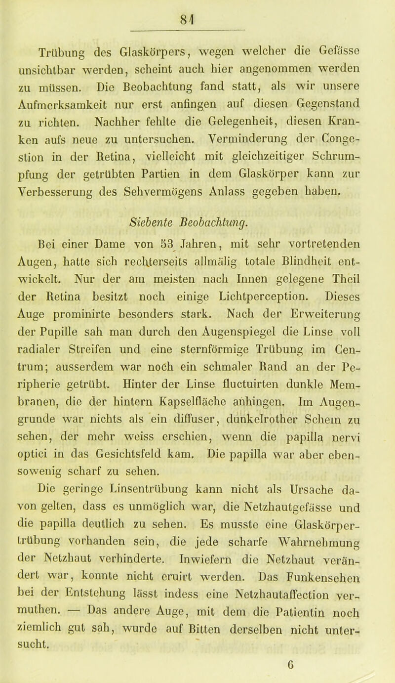 Trübung des Glaskörpers, wegen welcher die Gelasse unsichtbar werden, scheint auch hier angenommen werden zu müssen. Die Beobachtung fand statt, als wir unsere Aufmerksamkeit nur erst anfingen auf diesen Gegenstand zu richten. Nachher fehlte die Gelegenheit, diesen Kran- ken aufs neue zu untersuchen. Verminderung der Conge- stion in der Retina, 'vielleicht mit gleichzeitiger Schrum- pfung der getrübten Partien in dem Glaskörper kann zur Verbesserung des Sehvermögens Anlass gegeben haben. Siebente Beobachtung. Bei einer Dame von 53 Jahren, mit sehr vortretenden Augen, hatte sich reclRerseits allmülig totale Blindheit ent- wickelt. Nur der am meisten nach Innen gelegene Theil der Retina besitzt noch einige Lichtperception. Dieses Auge prominirte besonders stark. Nach der Erweiterung der Pupille sah man durch den Augenspiegel die Linse voll radialer Streifen und eine sternförmige Trübung im Cen- trum; ausserdem war noch ein schmaler Rand an der Pe- ripherie getrübt. Hinter der Linse fluctuirten dunkle Mem- branen, die der hintern Kapselfläche anhingen. Im Augen- grunde war nichts als ein diffuser, dunkelrother Schein zu sehen, der mehr weiss erschien, wenn die papilla nervi optici in das Gesichtsfeld kam. Die papilla war aber eben- sowenig scharf zu sehen. Die geringe Linsentrübung kann nicht als Ursache da- von gelten, dass es unmöglich war, die Nelzhautgefässe und die papilla deutlich zu sehen. Es musste eine Glaskörper- trübung vorhanden sein, die jede scharfe Wahrnehmung der Netzhaut verhinderte. Inwiefern die Netzhaut verän- dert war, konnte nicht cruirt werden. Das Funkensehen bei der Entstehung lässt indess eine Nelzhautaffection ver- muthen. — Das andere Auge, mit dem die Patientin noch ziemlich gut sah, wurde auf Bitten derselben nicht unter- sucht. 6