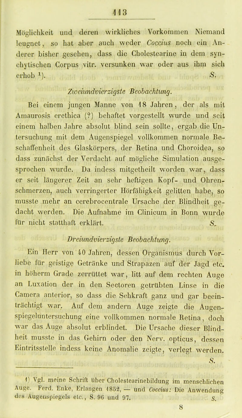 4 4 3 Möglichkeit und deren wirkliches Vorkommen Niemand leugnet, so hat aber auch weder Coccius noch ein An- derer bisher gesehen, dass die Cholestearine in dem syn- chylischen Corpus vitr. versunken war oder aus ihm sich erhob x). <$. Zweiundvierzigste Beobachtung. Bei einem jungen Manne von \ 8 Jahren , der als mit Amaurosis erethica (?) behaftet vorgestellt wurde und seit einem halben Jahre absolut blind sein sollte, ergab die Un- tersuchung mit dem Augenspiegel vollkommen normale Be- schaffenheit des Glaskörpers, der Retina und Choroidea, so dass zunächst der Verdacht auf mögliche Simulation ausge- sprochen wurde. Da indess mitgetheilt worden war, dass er seit längerer Zeit an sehr heftigen Kopf- und Ohren- schmerzen, auch verringerter Hörfähigkeit gelitten habe, so musste mehr an cerebrocentrale Ursache der Blindheit ge- dacht werden. Die Aufnahme im Clinicum in Bonn wurde für nicht statthaft erklärt. Dreiundvierzigste Beobachtung. Ein Herr von 40 Jahren, dessen Organismus durch Vor- liebe für geistige Getränke und Strapazen auf der Jagd etc. in höherm Grade zerrüttet war, litt auf dem rechten Auge an Luxation der in den Sectoren getrübten Linse in die Camera anterior, so dass die Sehkraft ganz und gar beein- trächtigt war. Auf dem andern Auge zeigte die Augen- spiegeluntersuchung eine vollkommen normale Retina, doch war das Auge absolut erblindet. Die Ursache dieser Blind- heit musste in das Gehirn oder den Nerv, opticus, dessen Eintritsstelle indess keine Anomalie zeigte, verlegt werden. S. 1) Vgl. meine Schrift über Cholestearinebildung im menschlichen Auge. Ferd. Enke, Erlangen 1852,— und Coccius: Die Anwendung des Augenspiegels etc., S. 96 und 97. S. 8