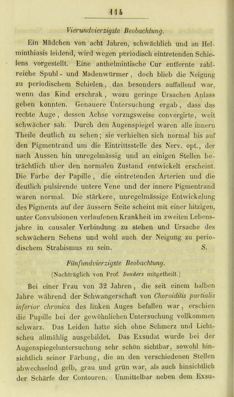 Vierundvierzigste Beobachtung. Ein Mädchen von acht Jahren, schwächlich und an Hel- minthiasis leidend, wird wegen periodisch eintretenden Schie- lens vorgestellt. Eine anlhelmintische Cur entfernte zahl- reiche Spuhl- und Madenwürmer, doch blieb die Neigung zu periodischem Schielen, das besonders auffallend war, wenn das Kind erschrak , wozu geringe Ursachen Anlass geben konnten. Genauere Untersuchung ergab , dass das rechte Auge, dessen Achse vorzugsweise convergirte, weit schwächer sah. Durch den Augenspiegel waren alle innern Theile deutlich zu sehen; sie verhielten sich normal bis auf den Pigmentrand um die Eintrittsstelle des Nerv, opt., der nach Aussen hin unregelmässig und an einigen Steilen be- trächtlich über den normalen Zustand entwickelt erscheint. Die Farbe der Papille , die eintretenden Arterien und die deutlich pulsirende untere Vene und der innere Pigmentrand waren normal. Die stärkere, unregelmässige Entwickelung des Pigments auf der äussern Seite scheint mit einer hitzigen, unter Convulsionen verlaufenen Krankheit im zweiten Lebens- jahre in causaler Verbindung zu stehen und Ursache des schwachem Sehens und wohl auch der Neigung zu perio- dischem Strabismus zu sein. S. Fünfundvierzigste Beobachtung. (Nachträglich von Prof. Donders mitgetheilt.) Bei einer Frau von 32 Jahren, die seit einem halben Jahre während der Schwangerschaft von Choroiditis partialis inferior chronica des linken Auges befallen war, erschien die Pupille bei der gewöhnlichen Untersuchung vollkommen schwarz. Das Leiden hatte sich ohne Schmerz und Licht- scheu allmählig ausgebildet. Das Exsudat wurde bei der Augenspiegeluntersuchung sehr schön sichtbar, sowohl hin- sichtlich seiner Färbung, die an den verschiedenen Stellen abwechselnd gelb, grau und grün war, als auch hinsichtlich der Schärfe der Gontouren. Unmittelbar neben dem Exsu-