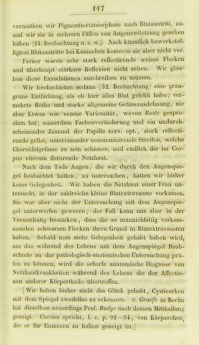 M7 vermuthen wir Pigmentmetamorphose nach Blulaustiitl, zu- mal wir sie in mehrern Fallen von Augenverletzung gesehen haben (24. Beobachtung u. s. w.). Nach künstlich bewerkstel- ligtem Blutaustritte bei Kaninchen kommen sie aber nicht vor. Ferner waren sehr stark refleclirende weisse Flecken und überhaupt stärkere Reflexion nicht selten. Wir glau- ben diese Exsudationen zuschreiben zu müssen. Wir beobachteten sodann (32. Beobachtung) eine grau- grüne Entfärbung, als ob hier alles Blut gefehlt habe; ver- mehrte Rölhe und starke allgemeine Gefässausdehnung, nie aber Etwas wie venöse Yaricosität, wovon Ruete gespro- chen hat; ausserdem Farbenveränderung und ein undurch- scheinender Zustand der Papilla nerv. opt., stark reflecti- rende gelbe, untereinander communicirende Streifen, welche Choroidalgefässe zu sein schienen, und endlich die im Cor- pus vitreum flollirende Netzhaut. Nach dem Tode Augen, die wir durch den Augenspie- gel beobachtet hatten, zu untersuchen, hatten wir bisher keine Gelegenheit. Wir haben die Netzhaut einer Frau un- tersucht, in der zahlreiche kleine Blutextravasate vorkamen. Sie war aber nicht der Untersuchung mit dem Augenspie- gel unterworfen gewesen ; der Fall kann uns aber in der Vermuthung bestärken , dass die so mannichfaltig vorkom- menden schwarzen Flecken ihren Grund in Blutextravasaten haben. Sobald man mehr Gelegenheit gehabt haben wird, um das während des Lebens mit dem Augenspiegel Beob- achtete an der pathologisch-anatomischen Untersuchung prü- fen zu können, wird die scharfe anatomische Diagnose von Netzhautkrankheiten w'ährend des Lebens die der Affectio- nen anderer Körpertheile übertrefien. [Wir haben bisher nicht das Glück gehabt, Cysticerken mit dem Spiegel zweifellos zu erkennen, v. Graefe in Berlin hat dieselben neuerdings Prof. Budge nach dessen Mittheilung gezeigt. Coccius spricht, 1. c. p. 92—94, von Körperchen, die er für Enlozoen zu hallen geneigt ist.]