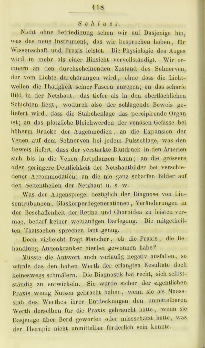 Schluss. Niehl ohne Befriedigung sehen wir auf Dasjenige bin, was das neue Instrument, das wir besprochen haben, für Wissenschaft und Praxis leistet. Die Physiologie des Auges wird in mehr als einer Hinsicht vervollständigt. Wir er- innern an den durchscheinenden Zustand des Sehnerven, der vom Lichte durchdrungen wird, ohne dass die Licht- wellen die Thäligkeit seiner Fasern anregen; an das scharfe Bild in der Netzhaut, das tiefer als in den oberflächlichen Schichten liegt, wodurch also der schlagende Beweis ge- liefert wird, dass die Stäbchenlage das percipirende Organ ist; an das plötzliche Bleichwerden der venösen Gefässe bei höherm Drucke der Augenmedien; an die Expansion der Venen auf dem Sehnerven bei jedem Pulsschlage, was den Beweis liefert, dass der verstärkte Blutdruck in den Arterien sich bis in die Venen fortpflanzen kann ; an die grössere oder geringere Deutlichkeit der Netzhautbilder bei verschie- dener Accommodation; an die nie ganz scharfen Bilder auf den Seitentheilen der Netzhaut u. s. w. Was der Augenspiegel bezüglich der Diagnose von Lin- sentrübungen, Glaskörperdegenerationen, Veränderungen in der Beschaffenheit der Retina und Choroidea zu leisten ver- mag, bedarf keiner weitläufigen Darlegung. Die mitgetheil- ten Thatsachen sprechen laut genug. Doch vielleicht fragt Mancher, ob die Praxis, die Be- handlung Augenkranker hierbei gewonnen habe? Müsste die Antwort auch vorläufig negativ ausfaileu, so würde das den hohen Werth der erlangten Resultate doch keineswegs schmälern. Die Diagnostik hat recht, sich selbst- ständig zu entwickeln. Sie würde sicher der eigentlichen Praxis wenig Nutzen gebracht haben, wenn sie als Maass- stab des Werthes ihrer Entdeckungen den unmittelbaren Werth derselben für die Praxis gebraucht hätte , wenn sie Dasjenige Uber Bord geworfen oder missschätzt hätte, was der Therapie nicht unmittelbar förderlich sein konnte.