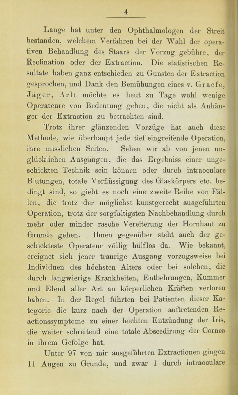 Lange hat unter den Ophthalmologen der Streit bestanden, welchem Verfahren bei der Wahl der opera- • tiven Behandlung des Staars der Vorzug gebühre, der '■ Reclination oder der Extraction. Die statistischen Re- sultate haben ganz entschieden zu Gunsten der Extraction gesprochen, und Dank den Bemühungen eines v. Graefe, j Jäger, Arlt möchte es heut zu Tage wohl wenige ' Operateure von Bedeutung geben, die nicht als Anhän- ^ ger der Extraction zu betrachten sind. Trotz ihrer glänzenden Vorzüge hat auch diese Methode, wie überhaupt jede tief eingreifende Operation, ihre misslichen Seiten. Sehen wir ab von jenen un- glücklichen Ausgängen, die das Ergebniss einer unge- schickten Technik sein können oder durch intraoculare Blutungen, totale Verflüssigung des Glaskörpers etc. be- dingt sind, so giebt es noch eine zweite Reihe von Fäl- len, die trotz der möglichst kunstgerecht ausgeführten Operation, trotz der sorgfältigsten Nachbehandlung durch mehr oder minder rasche Vereiterung der Hornhaut zu Grunde gehen. Ihnen gegenüber steht auch der ge- schickteste Operateur völlig hülflos da. Wie bekannt, ereignet sich jener traurige Ausgang vorzugsweise bei Individuen des höchsten Alters oder bei solchen, die durch langwierige Krankheiten, Entbehrungen, Kummer und Elend aller Art an körperlichen Kräften verloren haben. In der Regel führten bei Patienten dieser Ka- tegorie die kurz nach der Operation auftretenden Re- actionssymptome zu einer leichten Entzündung der Iris, die weiter schreitend eine totale Abscedirung der Cornea d in ihrem Gefolge hat. S Unter 97 von mir ausgeführten Extractionen gingen M 11 Augen zu Grunde, und zwar 1 durch intraoculare ||