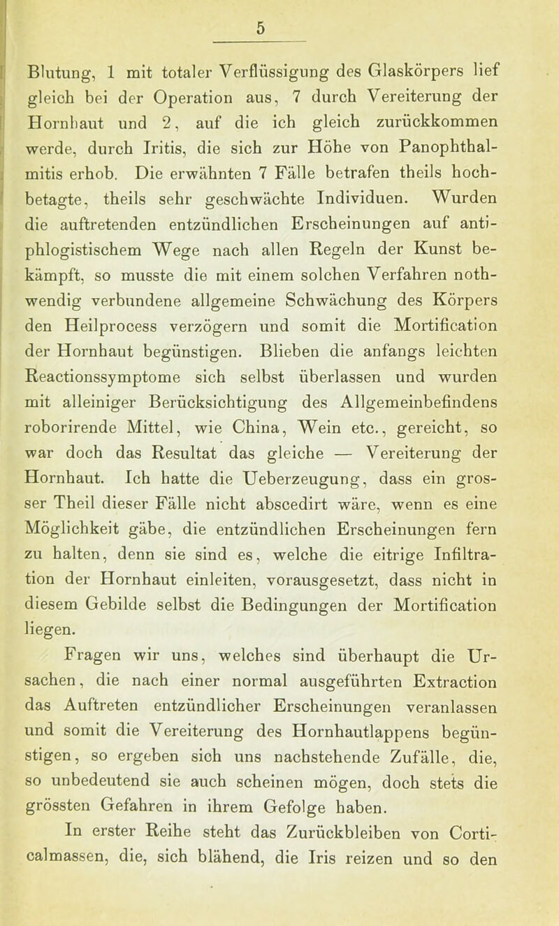 'I . i Blutung, 1 mit totaler Verflüssigung des Glaskörpers lief gleich bei der Operation aus, 7 durch Vereiterung der I Hornliaut und 2, auf die ich gleich zurückkommen , werde, durch Iritis, die sich zur Höhe von Panophthal- I mitis erhob. Die erwähnten 7 Fälle betrafen theils hoch- 1 betagte, theils sehr geschwächte Individuen. Wurden > die auftretenden entzündlichen Erscheinungen auf anti- phlogistischem Wege nach allen Regeln der Kunst be- kämpft, so musste die mit einem solchen Verfahren noth- I wendig verbundene allgemeine Schwächung des Körpers den Heilprocess verzögern und somit die Mortification der Hornhaut begünstigen. Blieben die anfangs leichten Reactionssymptome sich selbst überlassen und wurden mit alleiniger Berücksichtigung des Allgemeinbefindens roborirende Mittel, wie China, Wein etc., gereicht, so war doch das Resultat das gleiche — Vereiterung der Hornhaut. Ich hatte die Ueberzeugung, dass ein gros- ser Theil dieser Fälle nicht abscedirt wäre, wenn es eine Möglichkeit gäbe, die entzündlichen Erscheinungen fern zu halten, denn sie sind es, welche die eitrige Infiltra- tion der Hornhaut einleiten, vorausgesetzt, dass nicht in diesem Gebilde selbst die Bedingungen der Mortification liegen. Fragen wir uns, welches sind überhaupt die Ur- sachen , die nach einer normal ausgeführten Extraction das Auftreten entzündlicher Erscheinungen veranlassen und somit die Vereiterung des Hornhautlappens begün- stigen, so ergeben sich uns nachstehende Zufälle, die, so unbedeutend sie auch scheinen mögen, doch stets die grössten Gefahren in ihrem Gefolge haben. In erster Reihe steht das Zurückbleiben von Corti- calmassen, die, sich blähend, die Iris reizen und so den