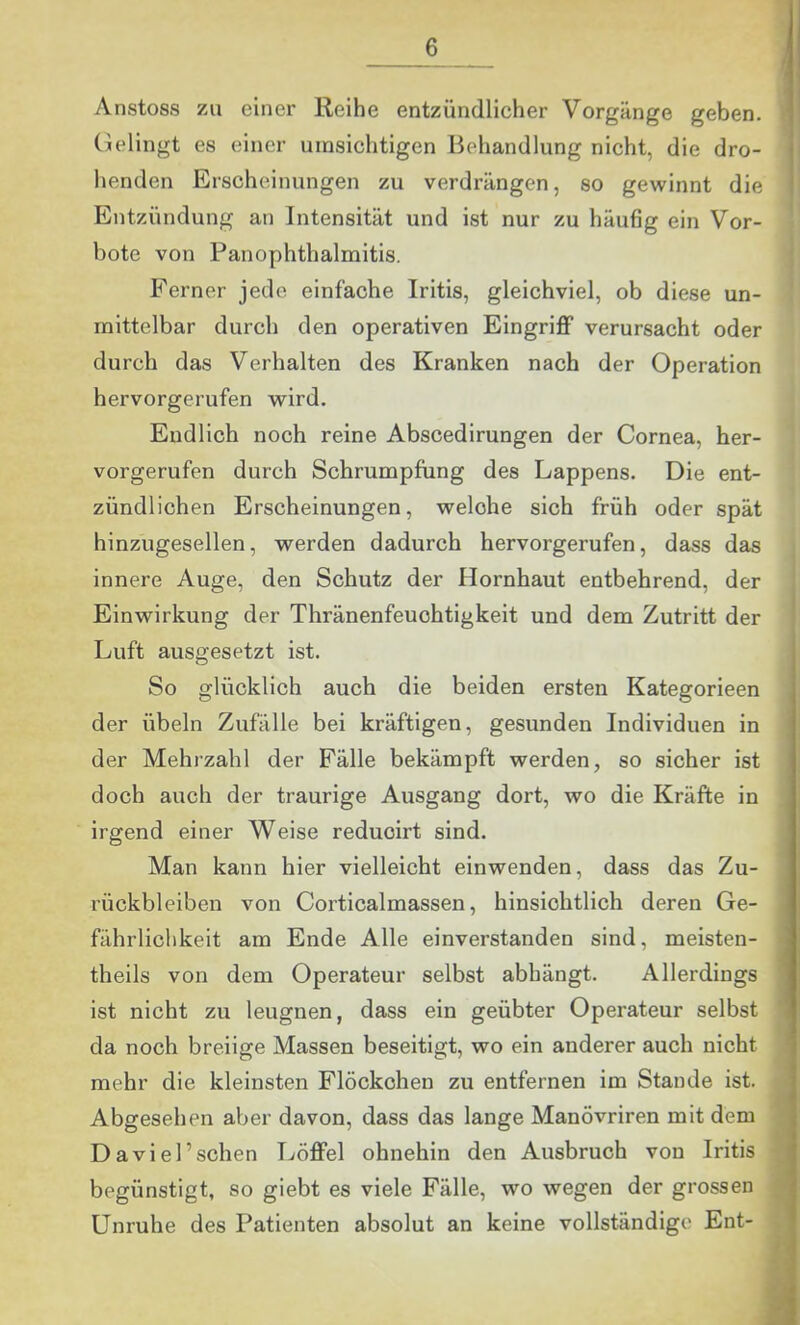 Anstoss zu einer Reihe entzündlicher Vorgänge geben. (Gelingt es einer umsichtigen Behandlung nicht, die dro- henden Erscheinungen zu verdrängen, so gewinnt die Entzündung an Intensität und ist nur zu häufig ein Vor- bote von Panophthalmitis. Ferner jede einfache Iritis, gleichviel, ob diese un- mittelbar durch den operativen Eingriff verursacht oder durch das Verhalten des Kranken nach der Operation hervorgerufen wird. Endlich noch reine Abscedirungen der Cornea, her- vorgerufen durch Schrumpfung des Lappens. Die ent- zündlichen Erscheinungen, welche sich früh oder spät hinzugesellen, werden dadurch hervorgerufen, dass das innere Auge, den Schutz der Hornhaut entbehrend, der Einwirkung der Thränenfeuohtigkeit und dem Zutritt der Luft ausgesetzt ist. So glücklich auch die beiden ersten Kategorieen der Übeln Zufälle bei kräftigen, gesunden Individuen in der Mehrzahl der Fälle bekämpft werden, so sicher ist doch auch der traurige Ausgang dort, wo die Kräfte in irgend einer Weise reduoirt sind. Man kann hier vielleicht einwenden, dass das Zu- rückbleiben von Corticalmassen, hinsichtlich deren Ge- fährlichkeit am Ende Alle einverstanden sind, meisten- theils von dem Operateur selbst abhängt. Allerdings ist nicht zu leugnen, dass ein geübter Operateur selbst da noch breiige Massen beseitigt, wo ein anderer auch nicht mehr die kleinsten Flöckchen zu entfernen im Stande ist. Abgesehen aber davon, dass das lange Manövriren mit dem Daviel’schen Löffel ohnehin den Ausbruch von Iritis begünstigt, so giebt es viele Fälle, wo wegen der grossen Unruhe des Patienten absolut an keine vollständige Ent- |