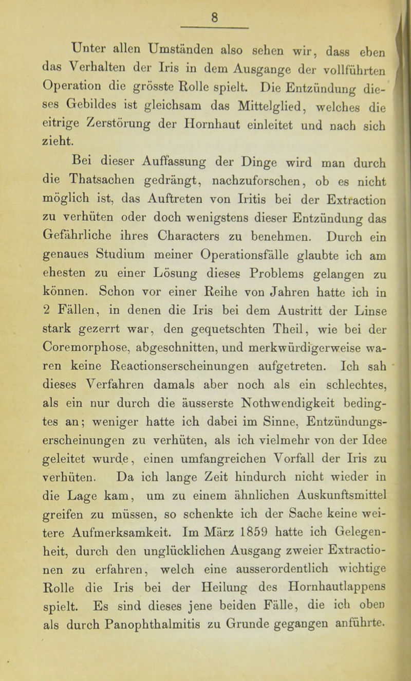 Unter allen Umständen also sehen wir, dass eben W das Verhalten der Iris in dem Ausgange der vollführten M Operation die grösste Rolle spielt. Die Entzündung die- fl ses Gebildes ist gleichsam das Mittelglied, welches die ® eitrige Zerstörung der Hornhaut einleitet und nach sich f zieht. I Bei dieser Auffassung der Dinge wird man durch 1 die Thatsachen gedrängt, nachzuforschen, ob es nicht j möglich ist, das Auftreten von Iritis bei der Extraction zu verhüten oder doch wenigstens dieser Entzündung das Gefährliche ihres Characters zu benehmen. Durch ein genaues Studium meiner Operationsfälle glaubte ich am ehesten zu einer Lösung dieses Problems gelangen zu können. Schon vor einer Reihe von Jahren hatte ich in 2 Fällen, in denen die Iris bei dem Austritt der Linse stark gezerrt war, den gequetschten Theil, wie bei der Coremorphose, abgeschnitten, und merkwürdigerweise wa- ren keine Reactionserscheinungen aufgetreten. Ich sah ' dieses Verfahren damals aber noch als ein schlechtes, als ein nur durch die äusserste Nothwendigkeit beding- tes an; weniger hatte ich dabei im Sinne, Entzündungs- erscheinungen zu verhüten, als ich vielmehr von der Idee geleitet wurde, einen umfangreichen Vorfall der Iris zu verhüten. Da ich lange Zeit hindurch nicht wieder in die Lage kam, um zu einem ähnlichen Auskunftsmittel greifen zu müssen, so schenkte ich der Sache keine wei- tere Aufmerksamkeit. Im März 1859 hatte ich Gelegen- heit, durch den unglücklichen Ausgang zweier Extractio- nen zu erfahren, welch eine ausserordentlich wichtige Rolle die Iris bei der Heilung des Hornhautlappens spielt. Es sind dieses jene beiden Fälle, die ich oben als durch Panophthalmitis zu Grunde gegangen anführte.