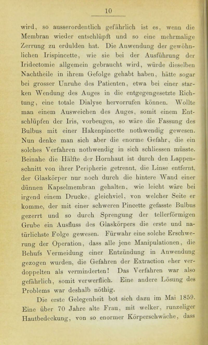 wird, so ausserordentlich gefährlich ist es, wenn die Membran wieder entschlüpft und so eine mehrmalige Zerrung zu erdulden hat. Die Anwendung der gewöhn- lichen Irispincette, wie sie bei der Ausführung der Iridectomie allgemein gebraucht wird, würde dieselben Nachtheile in ihrem Gefolge gehabt haben, hätte sogar bei grosser Unruhe des Patienten, etwa bei einer star- ken Wendung des Auges in die entgegengesetzte Rich- tung, eine totale Dialyse hervorrufen können. Wollte man einem Ausweichen des Auges, somit einem Ent- schlüpfen der Iris, verbeugen, so wäre die Fassung des Bulbus mit einer Hakenpincette nothwendig gewesen. Nun denke man sich aber die enorme Gefahr, die ein solches Verfahren nothwendig in sich schliessen müsste. Beinahe die Hälfte der Hornhaut ist durch den Lappen- schnitt von ihrer Peripherie getrennt, die Linse entfernt, der Glaskörper nur noch durch die hintere Wand einer dünnen Kapselmembran gehalten, wie leicht wäre bei irgend einem Drucke, gleichviel, von welcher Seite er komme, der mit einer schweren Pincette gefasste Bulbus gezerrt und so durch Sprengung der tellerförmigen Grube ein Ausfluss des Glaskörpers die erste und na- türlichste Folge gewesen. Fürwahr eine solche Erschwe- rung der Operation, dass alle jene Manipulationen, die Behufs Vermeidung einer Entzündung in Anwendung gezogen wurden, die Gefahren der Extraction eher ver- doppelten als verminderten! Das Verfahren war also gefährlich, somit verwerflich. Eine andere Lösung des Problems war deshalb nöthig. Die erste Gelegenheit bot sich dazu im Mai 1859. Eine über 70 Jahre alte Frau, mit welker, runzeliger Hautbedeckung, von so enormer Körperschwäche, dass