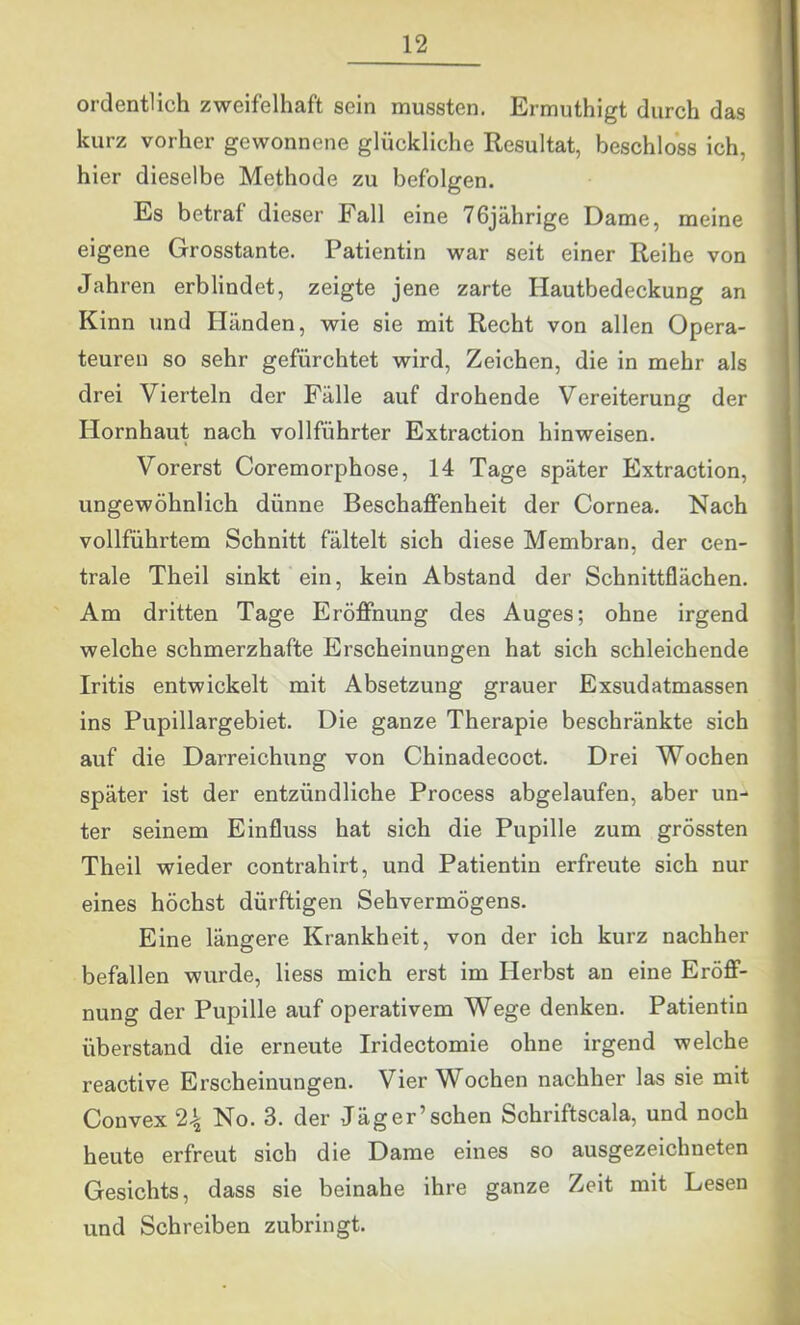 ordentlich zweifelhaft sein mussten. Ermuthigt durch das kurz vorher gewonnene glückliche Resultat, beschloss ich, hier dieselbe Methode zu befolgen. Es betraf dieser Fall eine 76jährige Dame, meine eigene Grosstante. Patientin war seit einer Reihe von Jahren erblindet, zeigte jene zarte Hautbedeckung an Kinn und Händen, wie sie mit Recht von allen Opera- teuren so sehr gefürchtet wird, Zeichen, die in mehr als drei Vierteln der Fälle auf drohende Vereiterung der Hornhaut nach vollführter Extraction hinweisen. Vorerst Coremorphose, 14 Tage später Extraction, ungewöhnlich dünne Beschaffenheit der Cornea. Nach vollführtem Schnitt fältelt sich diese Membran, der cen- trale Theil sinkt ein, kein Abstand der Schnittflächen. Am dritten Tage Eröffnung des Auges; ohne irgend welche schmerzhafte Erscheinungen hat sich schleichende Iritis entwickelt mit Absetzung grauer Exsudatmassen ins Pupillargebiet. Die ganze Therapie beschränkte sich auf die Darreichung von Chinadecoct. Drei Wochen später ist der entzündliche Process abgelaufen, aber un- ter seinem Einfluss hat sich die Pupille zum grössten Theil wieder contrahirt, und Patientin erfreute sich nur eines höchst dürftigen Sehvermögens. Eine längere Krankheit, von der ich kurz nachher befallen wurde, liess mich erst im Herbst an eine Eröff- nung der Pupille auf operativem Wege denken. Patientin überstand die erneute Iridectomie ohne irgend welche reactive Erscheinungen. Vier Wochen nachher las sie mit Convex 2.^ No. 3. der Jäger’sehen Schriftscala, und noch heute erfreut sich die Dame eines so ausgezeichneten Gesichts, dass sie beinahe ihre ganze Zeit mit Lesen und Schreiben zubringt.