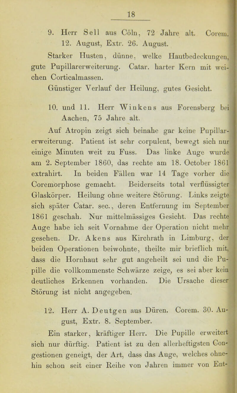 ! 1 9. Herr Seil aus Cölii, 72 Jahre alt. Corein. 12. August, Extr. 26. August. Starker Husten, dünne, welke Hautbedeckungen, gute Pupillarerweiterung. Catar. harter Kern mit wei- chen Corticalmassen. Günstiger Verlauf der Heilung, gutes Gesicht. 10. und 11. Herr Winkens aus Forensberg bei Aachen, 75 Jahre alt. Auf Atropin zeigt sich beinahe gar keine Pupillar- erweiterung. Patient ist sehr corpulent, bewegt sich nur einige Minuten weit zu Fuss. Das linke Auge wurde am 2. September 1860, das rechte am 18. October 1861 extrahirt. In beiden Fällen war 14 Tage vorher die Coremorphose gemacht. Beiderseits total verflüssigter Glaskörper. Heilung ohne weitere Störung. Links zeigte sich später Catar. sec., deren Entfernung im September 1861 geschah. Nur mittelmässiges Gesicht. Das rechte Auge habe ich seit Vornahme der Operation nicht mehr gesehen. Dr. Akens aus Kirchrath in Limburg, der beiden Operationen beiwohnte, theilte mir brieflich mit, dass die Hornhaut sehr gut angeheilt sei und die Pu- pille die vollkommenste Schwärze zeige, es sei aber kein deutliches Erkennen vorhanden. Die Ursache dieser Störung ist nicht angegeben. 12. Herr A. Deutgen aus Düren. Corem. 30. Au- | gust, Extr. 8. September. j Ein starker, kräftiger Herr. Die Pupille erweitert sich nur dürftig. Patient ist zu den allerheftigsten Coü'| gestionen geneigt, der Art, dass das Auge, welches ohne-1 hin schon seit einer Reihe von Jahren immer von Ent- *I t