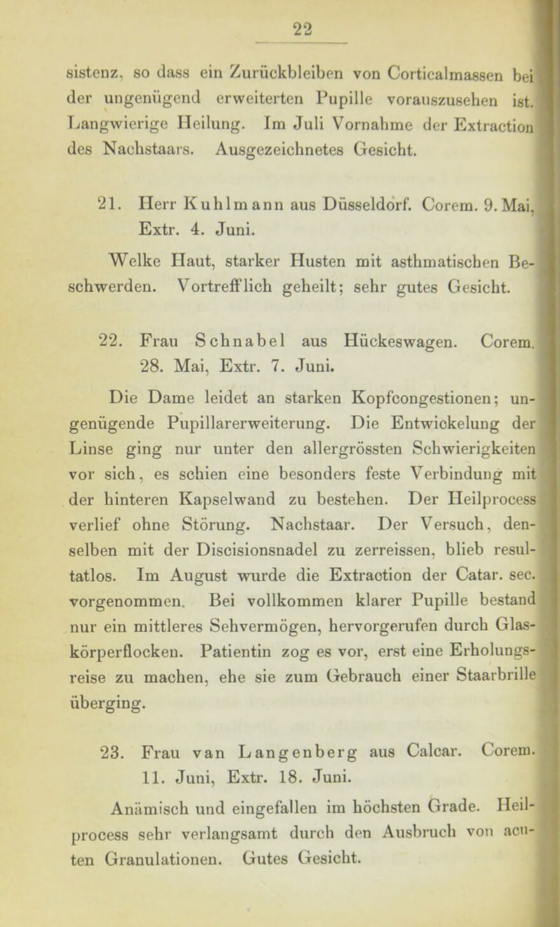 sistenz, so dass ein Zurückbleiben von Corticalmassen beiH der ungenügend erweiterten Pupille vorauszusehen ist. I Langwierige Heilung. Im Juli Vornahme der Extraction ■ des Nachstaars. Ausgezeichnetes Gesicht. I 21. Herr Kühl mann aus Düsseldo'rf. Corem. 9. Mai, ® Extr. 4. Juni. M Welke Haut, starker Husten mit asthmatischen Be-H schwerden. Vortrefflich geheilt; sehr gutes Gesicht. I 22. Frau Schnabel aus Hückeswagen. Corem. ■ 28. Mai, Extr. 7. Juni. I Die Dame leidet an starken Kopfcongestionen; un- 9 genügende Pupillarerweiterung. Die Entwickelung der 9 Linse ging nur unter den allergrössten Schwierigkeiten 9 vor sich, es schien eine besonders feste Verbindung mit w der hinteren Kapselwand zu bestehen. Der Heilprocess Ä verlief ohne Störung. Nachstaar. Der Versuch, den- ,w selben mit der Discisionsnadel zu zerreissen, blieb resul- ■ tatlos. Im August wurde die Extraction der Catar. sec. vorgenommen. Bei vollkommen klarer Pupille bestand nur ein mittleres Sehvermögen, hervorgerufen durch Glas- ■ körperflocken. Patientin zog es vor, erst eine Erholungs- X reise zu machen, ehe sie zum Gebrauch einer Staarbrille 9 überging. 9 23. Frau van Langenberg aus Calcar. Corem. ■ 11. Juni, Extr. 18. Juni. 9 Anämisch und eingefallen im höchsten Grade. Heil- ■ process sehr verlangsamt durch den Ausbruch von acn- 9 ten Granulationen. Gutes Gesicht. 9