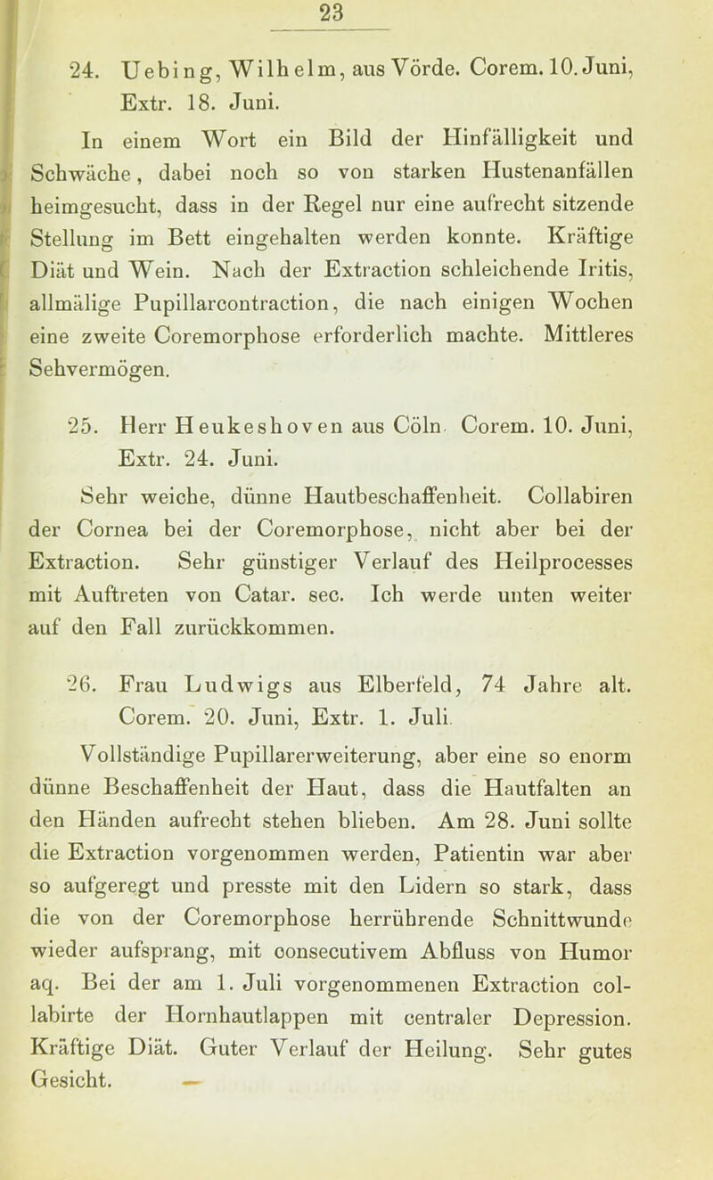 24. Uebi ng, Wilh elm, aus Vörde. Corem. 10. Juni, I Extr. 18. Juni. In einem Wort ein Bild der Hinfälligkeit und ii Schwäche, dabei noch so von starken Hustenanfällen ii heimgesucht, dass in der Kegel nur eine aufrecht sitzende f Stellung im Bett eingehalten werden konnte. Kräftige ( Diät und Wein. Nach der Extraction schleichende Iritis, [v' allmälige Pupillarcontraction, die nach einigen Wochen eine zweite Coremorphose erforderlich machte. Mittleres r Sehvermögen. 25. Herr Heukeshoven aus Cöln Corem. 10. Juni, Extr. 24. Juni. Sehr weiche, dünne Hautbeschaffenheit. Collabiren der Cornea bei der Coremorphose, nicht aber bei der Extraction. Sehr günstiger Verlauf des Heilprocesses mit Auftreten von Catar. sec. Ich werde unten weiter auf den Fall zurückkommen. 26. Frau Ludwigs aus Elberfeld, 74 Jahre alt. Corem. 20. Juni, Extr. 1. Juli Vollständige Pupillarerweiterung, aber eine so enorm dünne Beschaffenheit der Haut, dass die Hautfalten an den Händen aufrecht stehen blieben. Am 28. Juni sollte die Extraction vorgenommen werden, Patientin war aber so aufgeregt und presste mit den Lidern so stark, dass die von der Coremorphose herrührende Schnittwunde wieder aufsprang, mit oonsecutivem Abfluss von Humor aq. Bei der am 1. Juli vorgenommenen Extraction col- labirte der Hornhautlappen mit centraler Depression. Kräftige Diät. Guter Verlauf der Heilung. Sehr gutes Gesicht. —