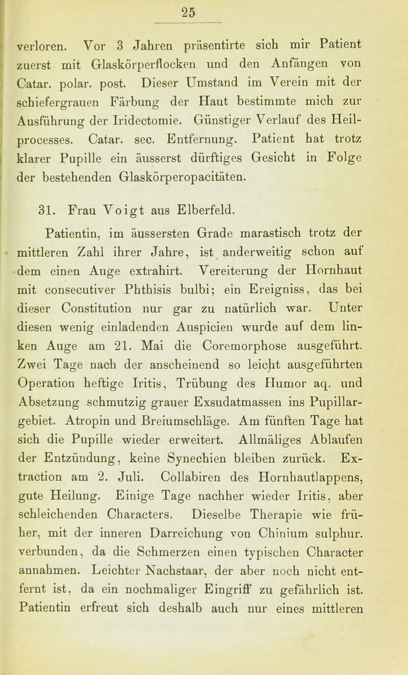 verloren. Vor 3 Jahren präsentirte sich mir Patient zuerst mit Glaskörperflocken und den Anfängen von Catar. polar, post. Dieser Umstand im Verein mit der schiefergrauen Färbung der Haut bestimmte mich zur Ausführung der Iridectomie. Günstiger Verlauf des Heil- processes. Catar. sec. Entfernung. Patient hat trotz klarer Pupille ein äusserst dürftiges Gesicht in Folge der bestehenden Glaskörperopacitäten. 31. Frau Voigt aus Elberfeld. Patientin, im äussersten Grade marastisch trotz der mittleren Zahl ihrer Jahre, ist anderweitig schon auf •dem einen Auge extrahirt. Vereiterung der tlornhaut mit consecutiver Phthisis bulbi; ein Ereigniss, das bei dieser Constitution nur gar zu natürlich war. Unter diesen wenig einladenden Auspicien wurde auf dem lin- ken Auge am 21. Mai die Coremorphose ausgeführt. Zwei Tage nach der anscheinend so leicht ausgeführten Operation heftige Iritis, Trübung des Humor aq. und Absetzung schmutzig grauer Exsudatmassen ins Pupillar- gebiet. Atropin und Breiumschläge. Am fünften Tage hat sich die Pupille wieder erweitert. Allmäliges Ablaufen der Entzündung, keine Synechien bleiben zurück. Ex- traction am 2. Juli. Collabiren des Plornhautlappens, gute Heilung. Einige Tage nachher wieder Iritis, aber schleichenden Characters. Dieselbe Therapie wie frü- her, mit der inneren Darreichung von Chinium sulphur. verbunden, da die Schmerzen einen typischen Character annahmen. Leichter Nachstaar, der aber noch nicht ent- fernt ist, da ein nochmaliger Eingriff zu gefährlich ist. Patientin erfreut sich deshalb auch nur eines mittleren