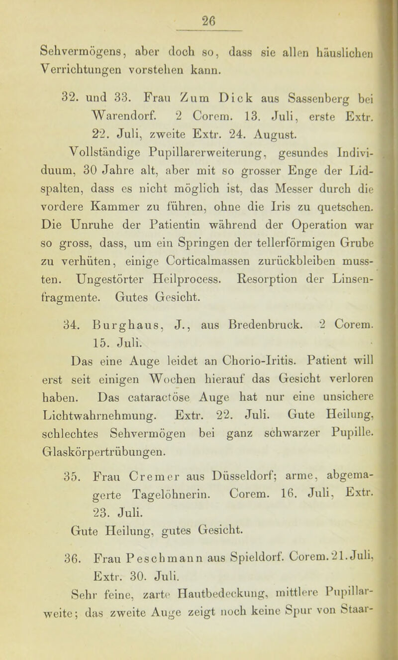 Sehvermögens, aber doch so, dass sie allen häuslichen Verrichtungen vorstehen kann. 32. und 33. Frau Zum Dick aus Sassenberg bei Warendorf. 2 Corem. 13. Juli, erste Extr. 22. Juli, zweite Extr. 24. August. Vollständige Pupillarerweiterung, gesundes Indivi- duum, 30 Jahre alt, aber mit so grosser Enge der Lid- spalten, dass es nicht möglich ist, das Messer durch die vordere Kammer zu führen, ohne die Iris zu quetschen. Die Unruhe der Patientin während der Operation war so gross, dass, um ein Springen der tellerförmigen Grube zu verhüten, einige Corticalmassen Zurückbleiben muss- ten. Ungestörter Heilprocess. Resorption der Linsen- fragmente. Gutes Gesicht. 34. Burghaus, J., aus Bredenbruck. 2 Corem. 15. Juli. Das eine Auge leidet an Chorio-Iritis. Patient will erst seit einigen Wochen hierauf das Gesicht verloren haben. Das cataractöse Auge hat nur eine unsichere Lichtwahrnehmung. Extr. 22. Juli. Gute Heilung, schlechtes Sehvermögen bei ganz schwarzer Pupille. Glaskörpertrübungen. 35. Frau Cr einer aus Düsseldorf; arme, abgema- gerte Tagelöhnerin. Corem. 16. Juli, Extr. 23. Juli. Gute Heilung, gutes Gesicht. 36. Frau Pesch mann aus Spieldorf. Corem. 21. Juli, Extr. 30. Juli. Sehr feine, zarte Hautbedeckung, mittlere Pupillar- weite; das zweite Auge zeigt noch keine Spur von Staai-