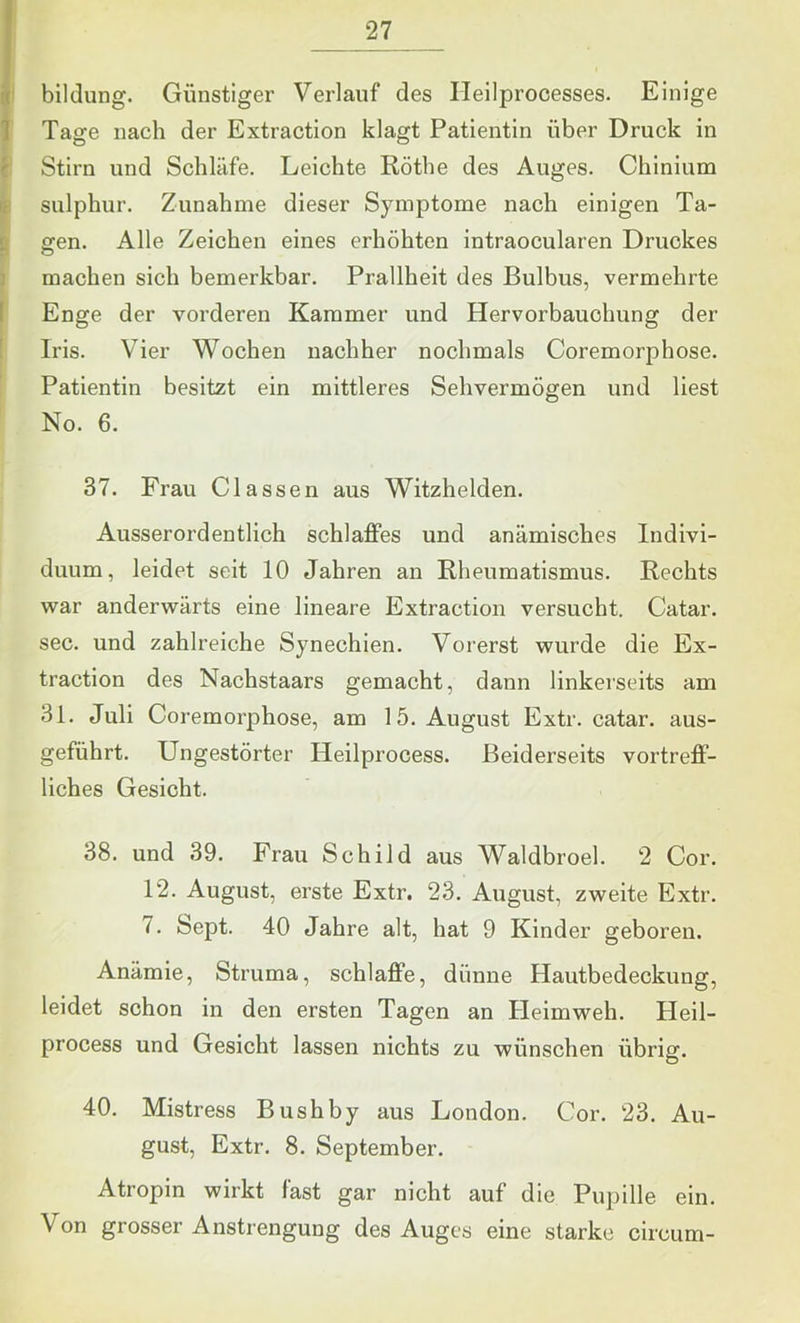 \ PC bildung. Günstiger Verlauf des Ileilprocesses. Einige 1 Tage nach der Extraction klagt Patientin über Druck in Stirn und Schläfe. Leichte Röthe des Auges. Chinium sulphur. Zunahme dieser Symptome nach einigen Ta- gen. Alle Zeichen eines erhöhten intraocularen Druckes machen sich bemerkbar. Prallheit des Bulbus, vermehrte Enge der vorderen Kammer und Hervorbauohung der Iris. Vier Wochen nachher nochmals Coremorphose. Patientin besitzt ein mittleres Sehvermögen und liest No. 6. 37. Frau Classen aus Witzhelden. Ausserordentlich schlaffes und anämisches Indivi- duum, leidet seit 10 Jahren an Rheumatismus. Rechts war anderwärts eine lineare Extraction versucht. Catar. sec. und zahlreiche Synechien. Vorerst wurde die Ex- traction des Nachstaars gemacht, dann linkerseits am 31. Juli Coremorphose, am 15. August Extr. catar. aus- geführt. Ungestörter Heilprocess. Beiderseits vortreff- liches Gesicht. 38. und 39. Frau Schild aus Waldbroel. 2 Cor. 12. August, erste Extr. 23. August, zweite Extr. 7. Sept. 40 Jahre alt, hat 9 Kinder geboren. Anämie, Struma, schlaffe, dünne Hautbedeckung, leidet schon in den ersten Tagen an Heimweh. Heil- process und Gesicht lassen nichts zu wünschen übrig. 40. Mistress Bushby aus London. Cor. 23. Au- gust, Extr. 8. September. Atropin wirkt fast gar nicht auf die Pupille ein. Von grosser Anstrengung des Auges eine starke circum-