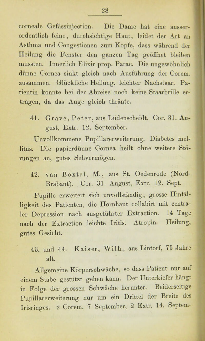 corneale Gefassinjeotion. Die Dame hat eine ausser- ordentlich feine, durchsichtige Haut, leidet der Art an Asthma und Congestionen zum Kopfe, dass während der Heilung die Fenster den ganzen Tag geöffnet bleiben mussten. Innerlich Elixir prop. Parac. Die ungewöhnlich dünne Cornea sinkt gleich nach Ausführung der Corem. zusammen. Glückliche Heilung, leichter Nachstaar. Pa- tientin konnte bei der Abreise noch keine Staarbrille er- tragen, da das Auge gleich thränte. 4L Grave, Peter, aus Lüdenscheidt. Cor. 31. Au- gust, Extr. 12. September. Unvollkommene Pupillarerweiterung. Diabetes mel- litus. Die papierdünne Cornea heilt ohne weitere Stö- rungen an, gutes Sehvermögen. 42. van Boxtel, M., aus St. Oedenrode (Nord- Brabant). Cor. 31. August, Extr. 12. Sept. Pupille erweitert sich unvollständig, grosse Hinfäl- ligkeit des Patienten, die Hornhaut collabirt mit centra- ler Depression nach ausgeführter Extraction. 14 Tage nach der Extraction leichte Iritis. Atropin. Heilung, gutes Gesicht. 43. und 44. Kaiser, Wilh., aus Lintorf, 75 Jahre alt. Allgemeine Körperschwäche, so dass Patient nur auf einem Stabe gestützt gehen kann. Der Unterkiefer hängt in Folge der grossen Schwäche herunter. Beiderseitige Pupillarerweiterung nur um ein Drittel der Breite des Irisringes. 2 Corem. 7 September, 2 Extr. 14. Septem-